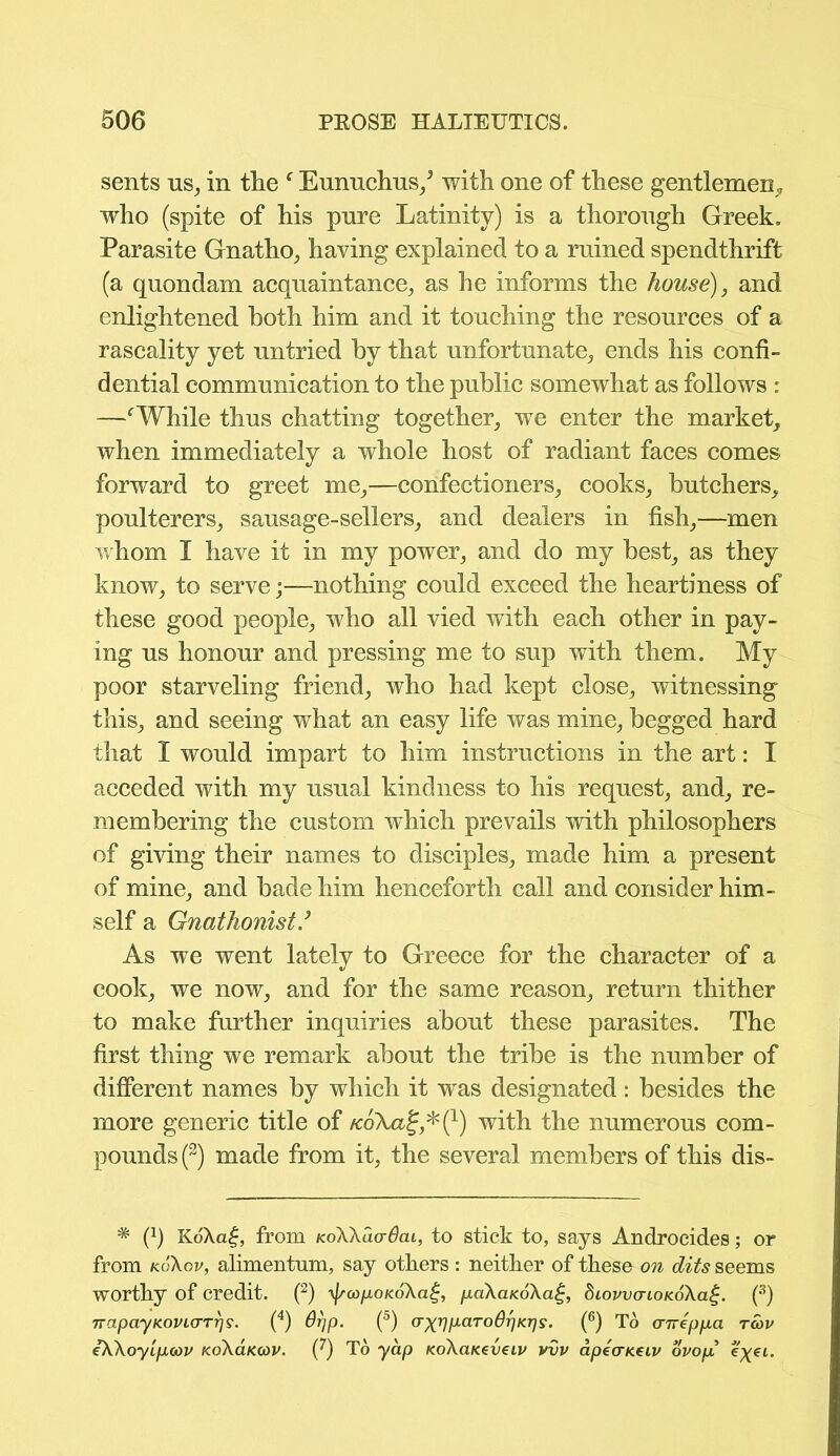 sents us, in the f Eunuchus/ with one of these gentlemen, who (spite of his pnre Latinity) is a thorough Greek. Parasite Gnatho, having explained to a ruined spendthrift (a quondam acquaintance, as he informs the house), and enlightened both him and it touching the resources of a rascality yet untried by that unfortunate, ends his confi- dential communication to the public somewhat as follows : —fWhile thus chatting together, we enter the market, when immediately a whole host of radiant faces comes forward to greet me,—confectioners, cooks, butchers, poulterers, sausage-sellers, and dealers in fish,—men whom I have it in my power, and do my best, as they know, to serve;—nothing could exceed the heartiness of these good people, who all vied with each other in pay- ing us honour and pressing me to sup with them. My poor starveling friend, who had kept close, witnessing this, and seeing what an easy life was mine, begged hard that I would impart to him instructions in the art: I acceded with my usual kindness to his request, and, re- membering the custom which prevails with philosophers of giving their names to disciples, made him a present of mine, and bade him henceforth call and consider him- self a Gnathonist As we went lately to Greece for the character of a cook, we now, and for the same reason, return thither to make further inquiries about these parasites. The first thing wre remark about the tribe is the number of different names by which it was designated: besides the more generic title of koXclZ*^) with the numerous com- pounds (2) made from it, the several members of this dis- * (J) K6\a£, from koWuctOcil, to stick to, says Androeides; or from k6\ov, alimentnm, say others: neither of these on dits seems worthy of credit. (2) y^copoKoXa^, paXaKoXa^, diovvaioicoXag. (3) TrapayKOViarrr](4) 6rjp. (5) (TxnpciTo6r]Kr]s. (6) To (rneppa rcov eXXoyipuov koX6.kcov. (^) To yap KoXaKeveiv vvv apecrueiv ovop