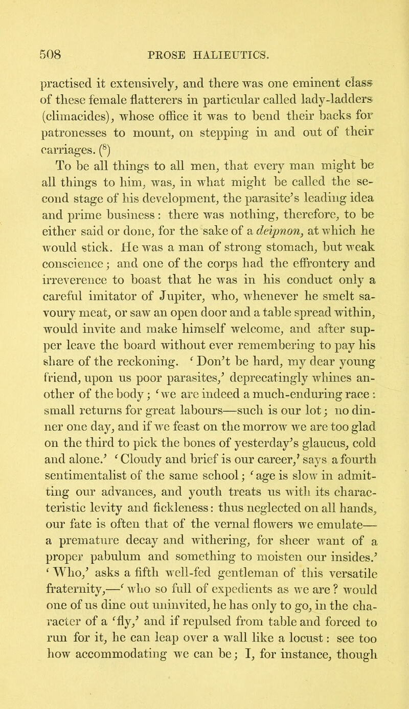 practised it extensively, and there was one eminent class of these female flatterers in particular called lady-ladders (climacides), whose office it was to bend their hacks for patronesses to mount, on stepping in and out of their carriages. (8) To be all things to all men, that every man might he all things to him, was, in what might he called the se- cond stage of his development, the parasite’s leading idea and prime business: there was nothing, therefore, to be either said or done, for the sake of a deipnon, at which he would stick. He was a man of strong stomach, hut weak conscience; and one of the corps had the effrontery and irreverence to boast that he was in his conduct only a careful imitator of Jupiter, who, whenever he smelt sa- voury meat, or saw an open door and a table spread within, would invite and make himself welcome, and after sup- per leave the board without ever remembering to pay his share of the reckoning. f Don’t be hard, my dear young friend, upon ns poor parasites,’ deprecatingly whines an- other of the body; Sve are indeed a mnch-endnring race : small returns for great labours—such is onr lot; no din- ner one day, and if we feast on the morrow we are too glad on the third to pick the bones of yesterday’s glancns, cold and alone.’ f Cloudy and brief is onr career/ says a fourth sentimentalist of the same school; f age is slow in admit- ting our advances, and youth treats us with its charac- teristic levity and fickleness: thus neglected on all hands, our fate is often that of the vernal flowers we emulate— a premature decay and withering, for sheer want of a proper pabulum and something to moisten our insides.’ ‘ Who,’ asks a fifth well-fed gentleman of this versatile fraternity,—f who so full of expedients as we are ? would one of us dine out uninvited, he has only to go, in the cha- racter of a ffly,’ and if repulsed from table and forced to run for it, he can leap over a wall like a locust: see too how accommodating we can be; I, for instance, though