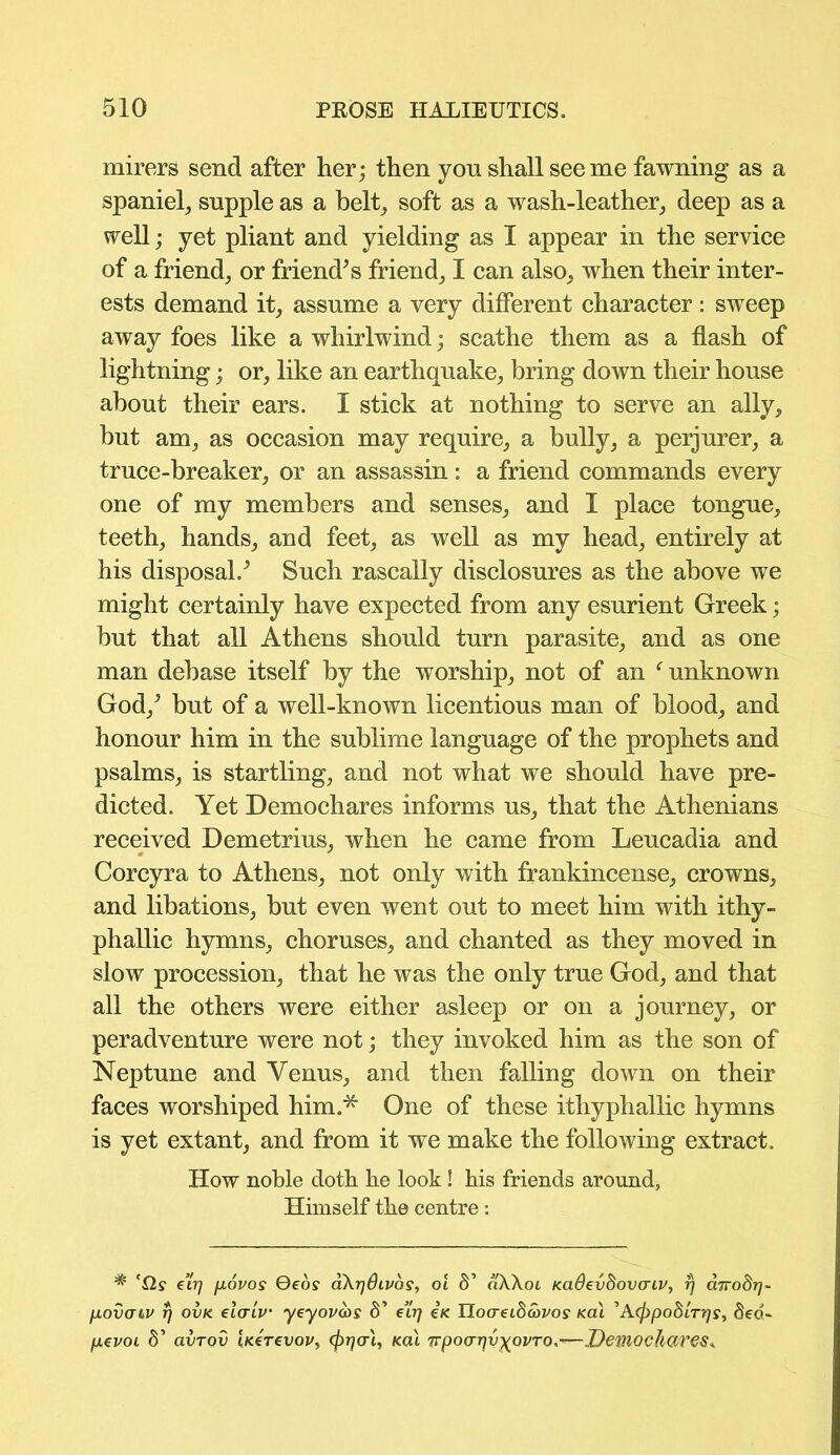 mirers send after her; then yon shall see me fawning as a spaniel, supple as a belt, soft as a wash-leather, deep as a well; yet pliant and yielding as I appear in the service of a friend, or friend’s friend, I can also, when their inter- ests demand it, assume a very different character: sweep away foes like a whirlwind; scathe them as a flash of lightning; or, like an earthquake, bring down their house about their ears. I stick at nothing to serve an ally, but am, as occasion may require, a bully, a perjurer, a truce-breaker, or an assassin: a friend commands every one of my members and senses, and I place tongue, teeth, hands, and feet, as well as my head, entirely at his disposal.’ Such rascally disclosures as the above we might certainly have expected from any esurient Greek; but that all Athens should turn parasite, and as one man debase itself by the worship, not of an f unknown God,’ but of a well-known licentious man of blood, and honour him in the sublime language of the prophets and psalms, is startling, and not what we should have pre- dicted. Yet Demochares informs us, that the Athenians received Demetrius, when he came from Leucadia and Corcyra to Athens, not only with frankincense, crowns, and libations, but even went out to meet him with ithy- phallic hymns, choruses, and chanted as they moved in slow procession, that he was the only true God, and that all the others were either asleep or on a journey, or peradventure were not; they invoked him as the son of Neptune and Yenus, and then falling down on their faces worshiped him.* One of these ithyphallic hymns is yet extant, and from it we make the following extract. How noble doth he look! his friends around, Himself the centre: ^ 'Q,s evq fiovos Qeos aXrjOLVos, o'l S’ aXXoi Kadevdovaiv, rj ciTrodr)- povatv rj ovk elcrtv’ yeyov&s 8’ e’irj £k IlocreiScovos <ai ^A(f)po8LT7]Sf 8ed~ pevoi 8’ avrov bcerevov, (prja'i, kcu Tvpocrrjv^ovTO.'—Demochares*