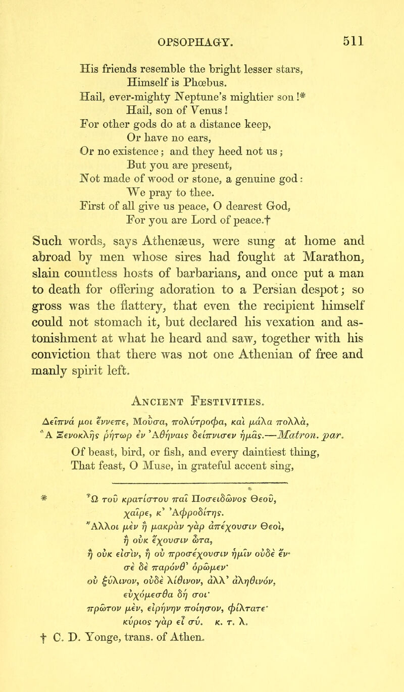 His friends resemble tbe bright lesser stars, Himself is Phoebus. Hail, ever-mighty Neptune’s mightier son !# Hail, son of Yenus ! For other gods do at a distance keep, Or have no ears, Or no existence; and they heed not us; But you are present, Not made of wood or stone, a genuine god: We pray to thee. First of all give us peace, O dearest God, For you are Lord of peace.f Such words, says Athenseus, were sung at home and abroad by men whose sires had fought at Marathon, slain countless hosts of barbarians, and once put a man to death for offering adoration to a Persian despot; so gross was the flattery, that even the recipient himself could not stomach it, but declared his vexation and as- tonishment at what he heard and saw, together with his conviction that there was not one Athenian of free and manly spirit left. Ancient Festivities. Aet7rva fun evveire, Mofcra, 7ro\vrpo(f)a, kcu pd\a 7roXXa, l'A SevoKXrjs pfjrcop iv ’ASrjvais SeiWtcrei/ rjpds.—Matron, joar. Of beast, bird, or fish, and every daintiest thing, That feast, O Muse, in grateful accent sing, * rod Kparia-rov ttoa. nocretSawoy Qeov, ^atpe, k’ 'Acfrpobtrrjs. ’fA\Aoi pev r/ paKpav yap aTve^ovcnv 0eot, t] ovk t^ovaiv a>ra, fj ovk elcrlv, rj ov 7Tpoae^pvatv rjplv ovde eV ere Se TvapovS’ opcopev’ ov (-vAivov, ovbe A'lOivov, aAX’ aArjdivov, elxopeada 817 erof TTpoorov pev, elpr]vr]v tyoi^ctov, (f}iXraT€‘ Kvpios yap ei av. k. t. X. f C. H. Yonge, trans. of Athen.