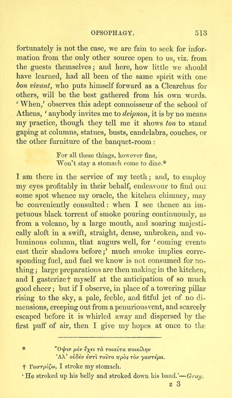fortunately is not tlie case, we are fain to seek for infor- mation from the only other source open to us, viz. from the guests themselves; and here, how little we should have learned, had all been of the same spirit with one bon vivant, who puts himself forward as a Clearchus for others, will be the best gathered from his own words. f When/ observes this adept connoisseur of the school of Athens, f anybody invites me to deipnon, it is by no means my practice, though they tell me it shows ton to stand gaping at columns, statues, busts, candelabra, couches, or the other furniture of the banquet-room : For all these things, however fine. Won’t stay a stomach come to dine.# I am there in the service of my teeth; and, to employ my eyes profitably in their behalf, endeavour to find out some spot whence my oracle, the kitchen chimney, may be conveniently consulted: when I see thence an im- petuous black torrent of smoke pouring continuously, as from a volcano, by a large mouth, and soaring majesti- cally aloft in a swift, straight, dense, unbroken, and vo- luminous column, that augurs well, for f coming events cast their shadows before / much smoke implies corre- sponding fuel, and fuel we know is not consumed for no- thing ; large preparations are then making in the kitchen, and I gasterizef myself at the anticipation of so much good cheer; but if T observe, in place of a towering pillar rising to the sky, a pale, feeble, and fitful jet of no di- mensions, creeping out from a penurious vent, and scarcely escaped before it is whirled away and dispersed by the first puff of air, then I give my hopes at once to the * ”0y\nv pev eyei ra roiavra ttoik.lA.tjv cAV ov$€v icrrl tovto Trpos rov yaarepa. f TaarpiCco, I stroke my stomach. * He stroked up his belly and stroked down his hand/-—Gray, z 3