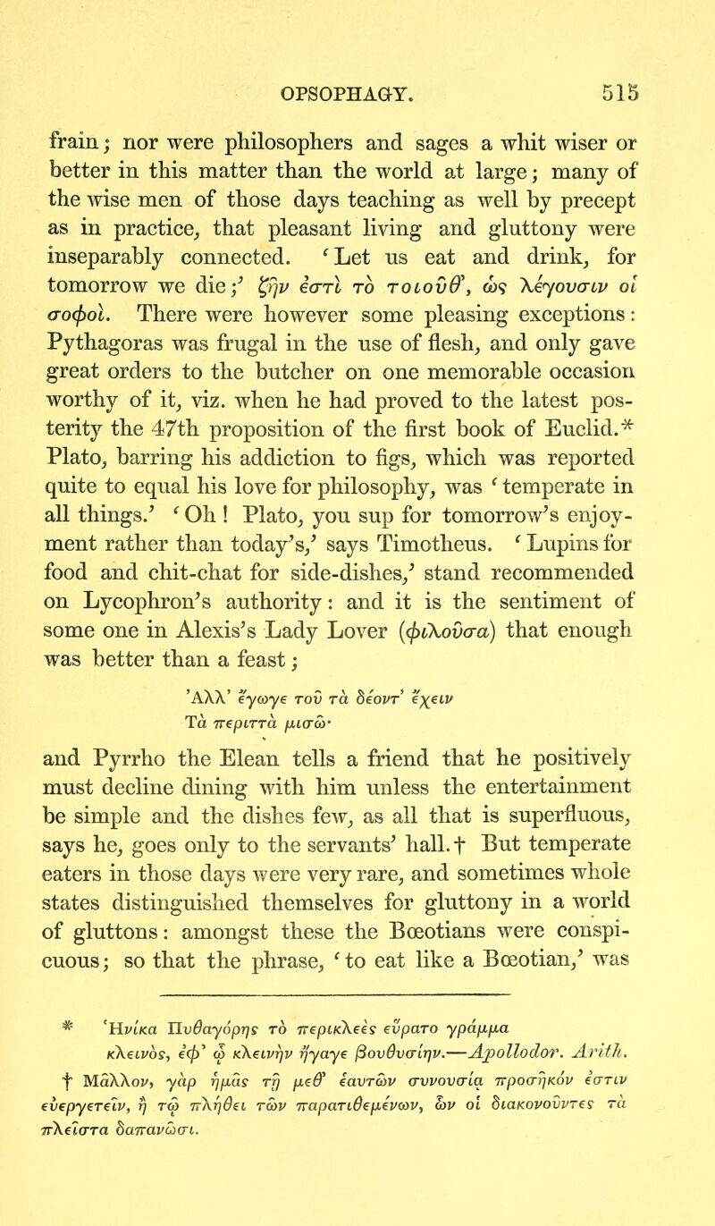 frain; nor were philosophers and sages a whit wiser or better in this matter than the world at large; many of the wise men of those days teaching as well by precept as in practice, that pleasant living and gluttony were inseparably connected. fLet us eat and drink, for tomorrow we die/ t'Pjv earl to tolovQ\ co$ Xeyovcruv oi ao<f)ol. There were however some pleasing exceptions: Pythagoras was frugal in the use of flesh, and only gave great orders to the butcher on one memorable occasion worthy of it, viz. when he had proved to the latest pos- terity the 47th proposition of the first book of Euclid.* Plato, barring his addiction to figs, which was reported quite to equal his love for philosophy, was f temperate in all things/ fOh ! Plato, you sup for tomorrow’s enjoy- ment rather than today’s/ says Timotheus. * Lupins for food and chit-chat for side-dishes/ stand recommended on Lycophron’s authority: and it is the sentiment of some one in Alexis’s Lady Lover {fyiXovcra) that enough was better than a feast; ’AW eycoye rov ra beovr e^LV Ta 7repiTTCL fiiaco• and Pyrrho the Elean tells a friend that he positively must decline dining with him unless the entertainment be simple and the dishes few, as all that is superfluous, says he, goes only to the servants’ hall, t Put temperate eaters in those days were very rare, and sometimes whole states distinguished themselves for gluttony in a world of gluttons: amongst these the Boeotians were conspi- cuous; so that the phrase, fto eat like a Boeotian/ was # 'Hi>LK.a TJvdayopijs to ttepucKees evparo ypappa k\€lvo$, 6<jf)’ w KXeivrjv rjyaye (Bovdvo-irjv.—Ajpollodor. Arith. f MaXXoz/, yap rjpds rfj peO* iavrbv avvovaia TrpoarjKov iariv cvepyerelv, rj r<5 7r\r)0ei rbv TTapariOepevcov, bv oi biaKovovvres ra nXelara baTravbai.