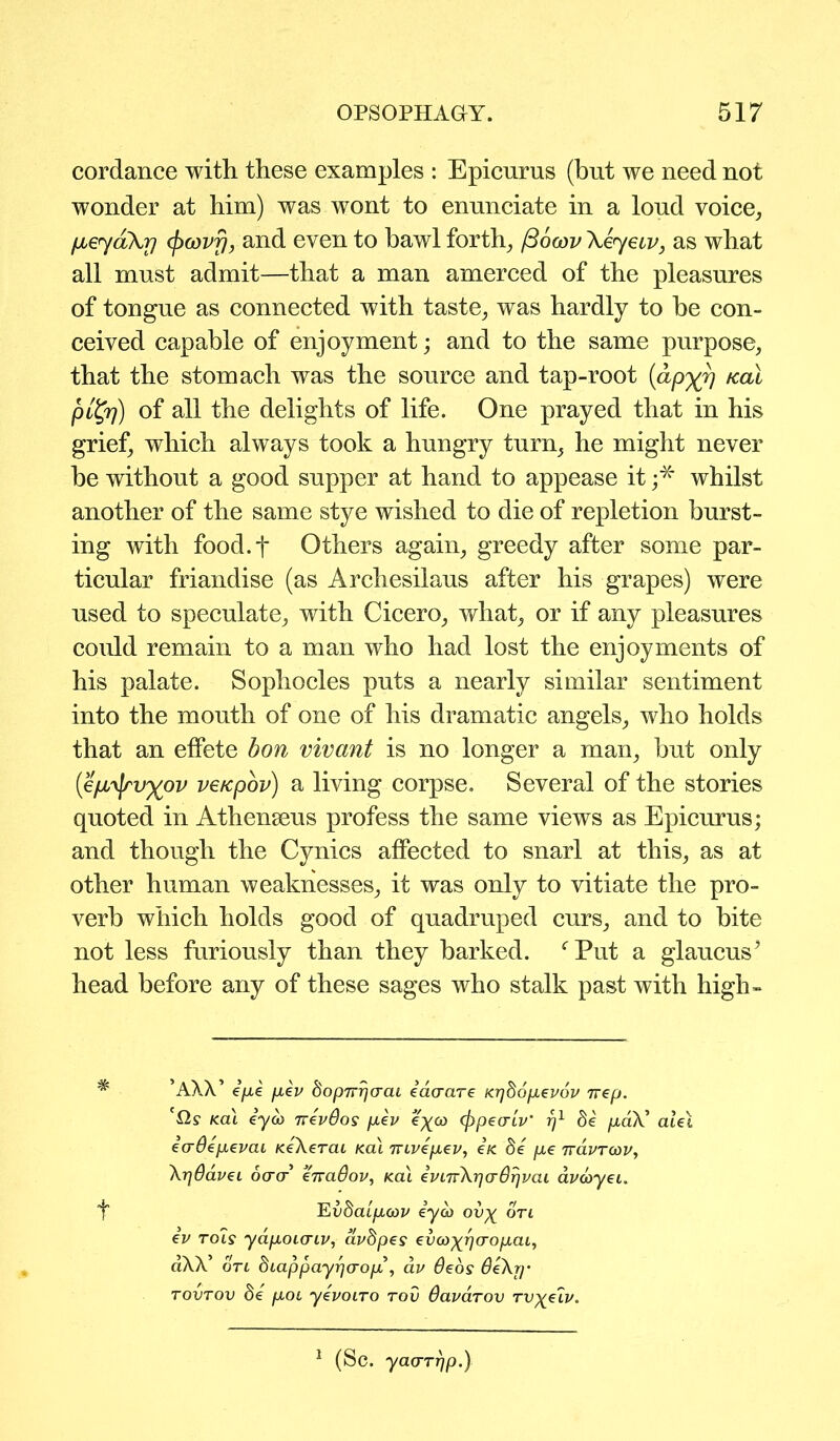 cordance with these examples : Epicurus (but we need not wonder at him) was wont to enunciate in a loud voice, fjLe<yaXr] (pcovfj, and even to bawl forth, /3ocov \eyetv, as what all must admit—that a man amerced of the pleasures of tongue as connected with taste, was hardly to he con- ceived capable of enjoyment; and to the same purpose, that the stomach was the source and tap-root (apxv KaL pityj) of all the delights of life. One prayed that in his grief, which always took a hungry turn, he might never he without a good supper at hand to appease it ;* whilst another of the same stye wished to die of repletion burst- ing with food.f Others again, greedy after some par- ticular friandise (as Archesilaus after his grapes) were used to speculate, with Cicero, what, or if any pleasures could remain to a man who had lost the enjoyments of his palate. Sophocles puts a nearly similar sentiment into the mouth of one of his dramatic angels, who holds that an effete bon vivant is no longer a man, hut only (epi^yxov ve/cpov) a living corpse. Several of the stories quoted in Athenseus profess the same views as Epicurus; and though the Cynics affected to snarl at this, as at other human weaknesses, it was only to vitiate the pro- verb which holds good of quadruped curs, and to bite not less furiously than they harked. fPut a glaucus? head before any of these sages who stalk past with high- ’AXX’ epe pev dopTrrfcrcu eao-are Kijbopevov nep. '{2? Kal eya> nevOos pev e^o) (fipecrlv rj1 be paX alet ecrOepevai KeXerai Kal rvtvepev, e/e be pe ttclvtqiv, XrjOaveL oorcr enaOov, Kal ei>nrXr]cr8rjvai avcoyeL. f Yivbaipmv eyco ov% ort ev rois yapoicriv, avbpes evco^rfo-opai, aXX’ on bLappayrfo-op , av deos 6e\rf' tovtov be pot yevoiro rod Oavarov Tvy/iv. 1 (Sc. yaa-rrjp.)