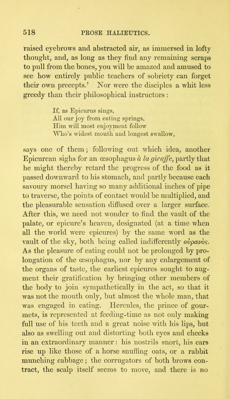 raised eyebrows and abstracted air, as immersed in lofty thought, and, as long as they find any remaining scraps to pull from the bones, you will be amazed and amused to see how entirely public teachers of sobriety can forget their own precepts/ Nor were the disciples a whit less greedy than their philosophical instructors : If, as Epicurus sings, All our joy from eating springs, Him will most enjoyment follow Who’s widest mouth and longest swallow, says one of them; following out which idea, another Epicurean sighs for an oesophagus a la giraffe, partly that he might thereby retard the progress of the food as it passed downward to his stomach, and partly because each savoury morsel having so many additional inches of pipe to traverse, the points of contact would be multiplied, and the pleasurable sensation diffused over a larger surface. After this, we need not wonder to find the vault of the palate, or epicure’s heaven, designated (at a time when all the world were epicures) by the same word as the vault of the sky, both being called indifferently ovpavos. As the pleasure of eating could not be prolonged by pro- longation of the oesophagus, nor by any enlargement of the organs of taste, the earliest epicures sought to aug- ment their gratification by bringing other members of the body to join sympathetically in the act, so that it was not the mouth only, but almost the whole man, that was engaged in eating. Hercules, the prince of gour- mets, is represented at feeding-time as not only making full use of his teeth and a great noise with his lips, but also as swelling out and distorting both eyes and cheeks in an extraordinary manner: his nostrils snort, his ears rise up like those of a horse snuffing oats, or a rabbit munching cabbage; the corrugators of both brows con- tract, the scalp itself seems to move, and there is no