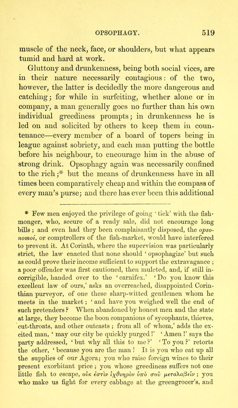 muscle of the neck, face, or shoulders, but what appears tumid and hard at work. Gluttony and drunkenness, being both social vices, are in their nature necessarily contagious: of the two, however, the latter is decidedly the more dangerous and catching; for while in surfeiting, whether alone or in company, a man generally goes no further than his own individual greediness prompts; in drunkenness he is led on and solicited by others to keep them in coun- tenance—every member of a board of topers being in league against sobriety, and each man putting the bottle before his neighbour, to encourage him in the abuse of strong drink. Opsophagy again was necessarily confined to the rich ;* but the means of drunkenness have in all times been comparatively cheap and within the compass of every man’s purse; and there has ever been this additional * Few men enjoyed the privilege of going ‘ tick’ with the fish- monger, who, secure of a ready sale, did not encourage long bills ; and even had they been complaisantly disposed, the opso- nomoi, or comptrollers of the fish-market, would have interfered to prevent it. At Corinth, where the supervision was particularly strict, the law enacted that none should ‘ opsophagize’ but such as could prove their income sufficient to support the extravagance ; a poor offender was first cautioned, then mulcted, and, if still in- corrigible, handed over to the ‘ carnifex.’ ‘ Do you know this excellent law of ours,’ asks an overreached, disappointed Corin- thian purveyor, of one these sharp-witted gentlemen whom he meets in the market; ‘ and have you weighed well the end of such pretenders ? When abandoned by honest men and the state at large, they become the boon companions of sycophants, thieves, cut-throats, and other outcasts ; from all of whom,’ adds the ex- cited man, * may our city be quickly purged!’ ‘ Amen !’ says the party addressed, ‘ but why all this to me ?’ ‘To you ?’ retorts the other, ‘ because you are the man ! It is you who eat up all the supplies of our Agora; you who raise foreign wines to their present exorbitant price; you whose greediness suffers not one little fish to escape, ovk icrrlv IxOvrjpov vtvo (tov peraXa^elv ; you who make us fight for every cabbage at the greengrocer’s, and