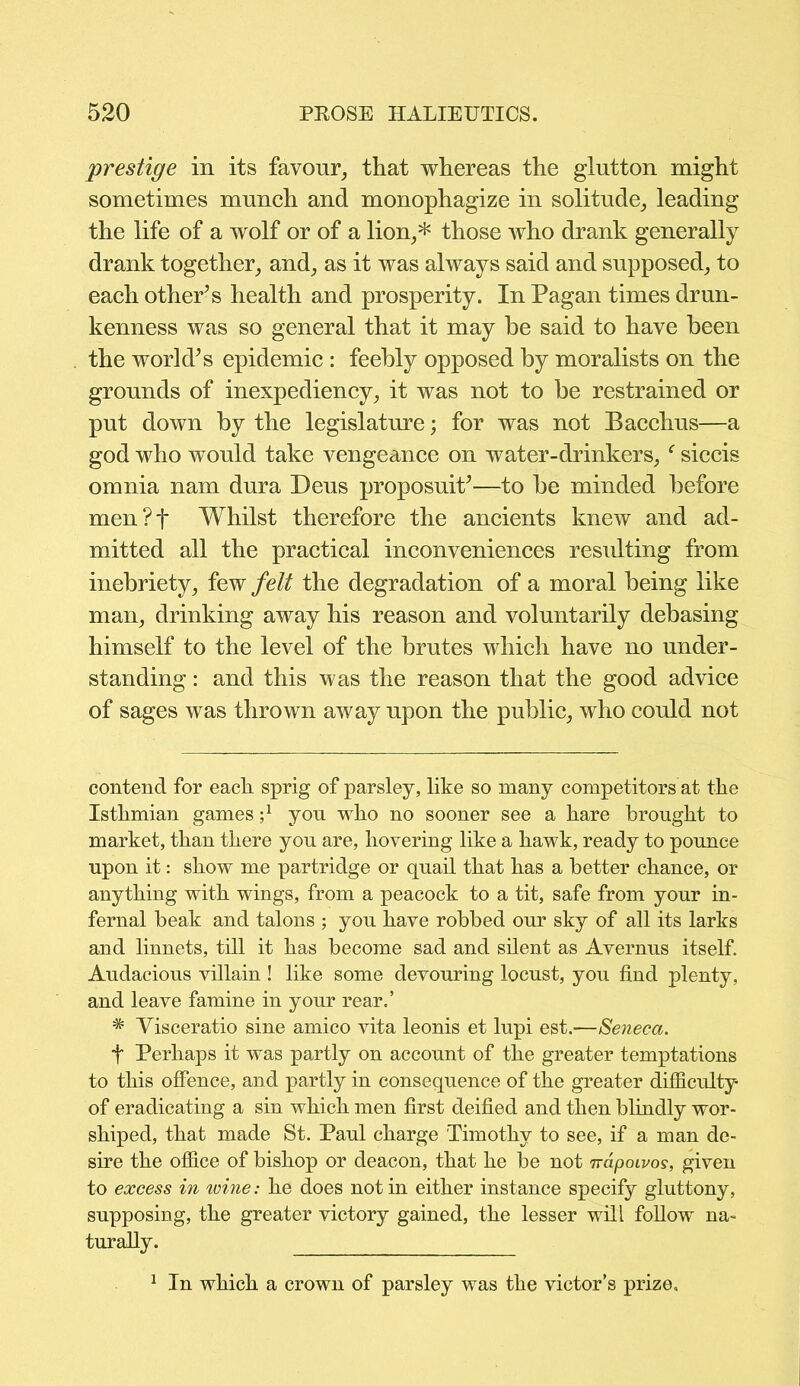 prestige in its favour, that whereas the glutton might sometimes munch and monophagize in solitude, leading the life of a wolf or of a lion,* those who drank generally drank together, and, as it was always said and supposed, to each other’s health and prosperity. In Pagan times drun- kenness was so general that it may he said to have been the world’s epidemic : feebly opposed by moralists on the grounds of inexpediency, it was not to be restrained or put down by the legislature; for was not Bacchus—a god who would take vengeance on water-drinkers, f siccis omnia nam dura Deus proposuit’—to be minded before men?f Whilst therefore the ancients knew and ad- mitted all the practical inconveniences residting from inebriety, few felt the degradation of a moral being like man, drinking away his reason and voluntarily debasing himself to the level of the brutes which have no under- standing : and this was the reason that the good advice of sages was thrown away upon the public, who could not contend for each sprig of parsley, like so many competitors at the Isthmian games j1 yon who no sooner see a hare brought to market, than there you are, hovering like a hawk, ready to pounce upon it: show me partridge or quail that has a better chance, or anything with wings, from a peacock to a tit, safe from your in- fernal beak and talons ; you have robbed our sky of all its larks and linnets, till it has become sad and silent as Avernus itself. Audacious villain ! like some devouring locust, you find plenty, and leave famine in your rear.’ # Visceratio sine amico vita leonis et lupi est.—Seneca. t Perhaps it was partly on account of the greater temptations to this offence, and partly in consequence of the greater difficulty of eradicating a sin which men first deified and then blindly wor- shiped, that made St. Paul charge Timothy to see, if a man de- sire the office of bishop or deacon, that he be not 7rdpowos, given to excess in wine: he does not in either instance specify gluttony, supposing, the greater victory gained, the lesser will follow na- turally. 1 In which a crown of parsley was the victor’s prize.