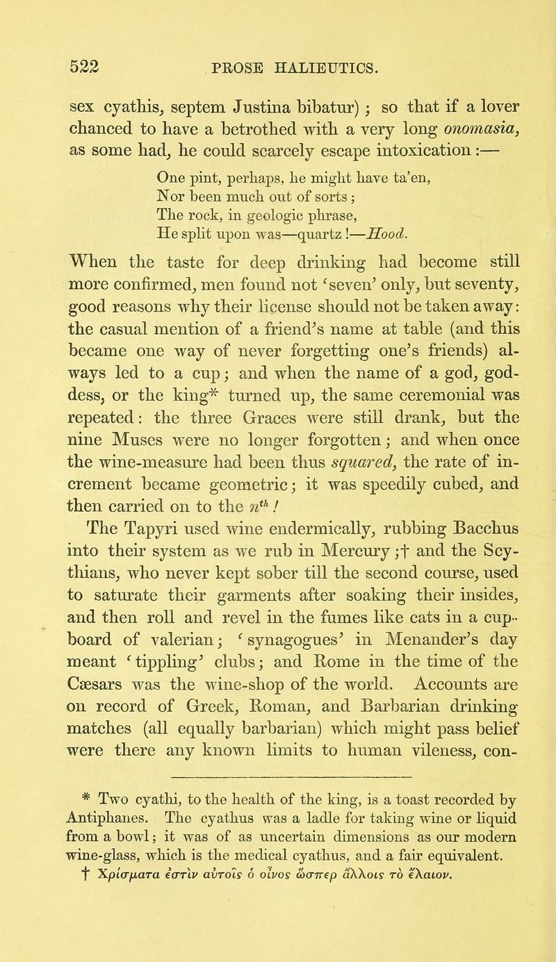 sex cyathis, septem Justina bibatur) ; so that if a lover chanced to have a betrothed with a very long onomasia, as some had, he could scarcely escape intoxication:— One pint, perhaps, he might have ta’en, Nor been much out of sorts; The rock, in geologic phrase, He split upon was—quartz !—Hood. When the taste for deep drinking had become still more confirmed, men found notfseven’ only, but seventy, good reasons why their license should not be taken away: the casual mention of a friend’s name at table (and this became one way of never forgetting one’s friends) al- ways led to a cup; and when the name of a god, god- dess, or the king* turned up, the same ceremonial was repeated: the three Graces were still drank, but the nine Muses were no longer forgotten; and when once the wine-measure had been thus squared, the rate of in- crement became geometric; it was speedily cubed, and then carried on to the nth! The Tapyri used wine endermically, rubbing Bacchus into their system as we rub in Mercury ;f and the Scy- thians, who never kept sober till the second course, used to saturate their garments after soaking their insides, and then roll and revel in the fumes like cats in a cup- board of valerian; f synagogues’ in Menander’s day meant f tippling’ clubs; and Home in the time of the Caesars was the wine-shop of the world. Accounts are on record of Greek, Homan, and Barbarian drinking matches (all equally barbarian) which might pass belief were there any known limits to human vileness, con- * Two cyatlii, to the health of the king, is a toast recorded by Antiphanes. The cyathus was a ladle for taking wine or liquid from a bowl; it was of as uncertain dimensions as our modern wine-glass, which is the medical cyathus, and a fair equivalent. ■f XpiV/xara ecrrlv avTois 6 oivos coanep aXXois to eXaiov.