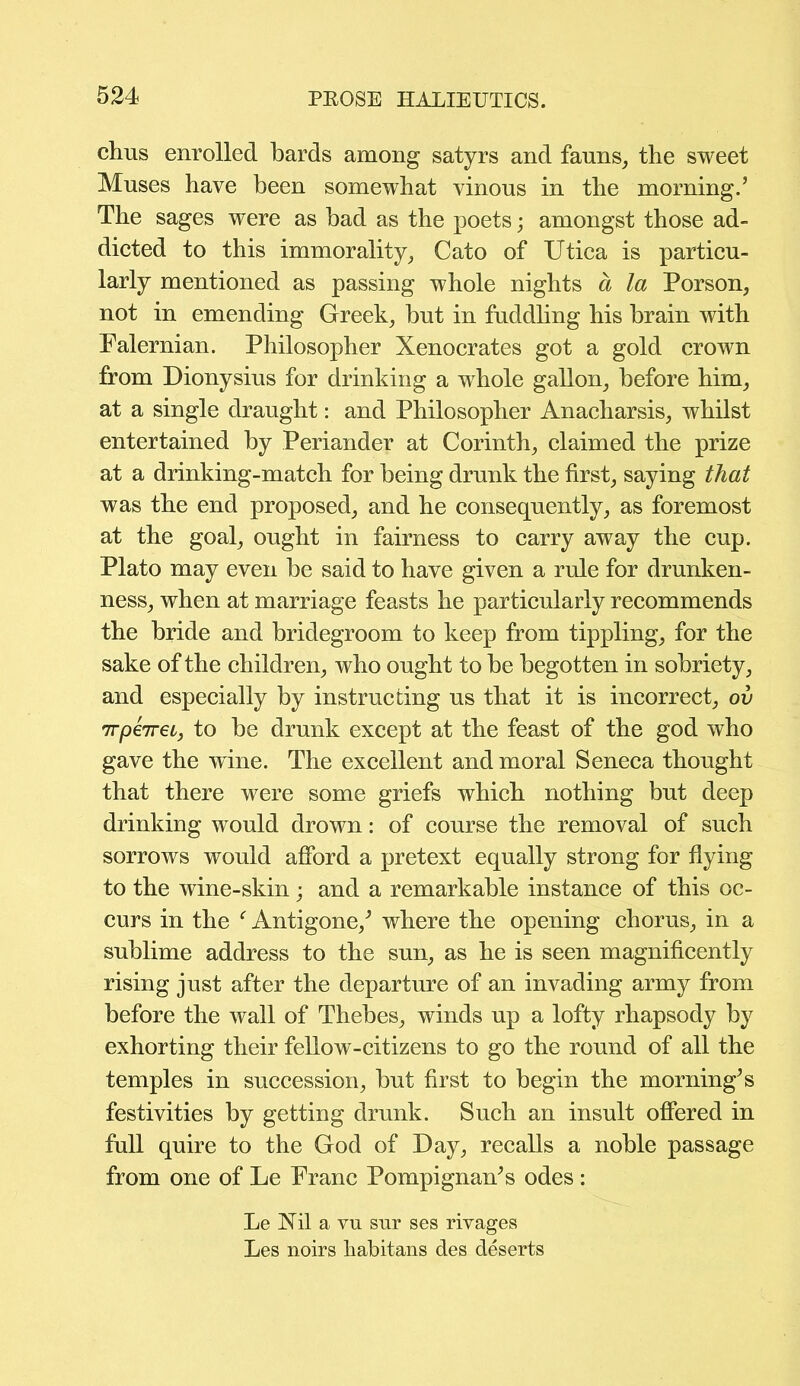 chus enrolled bards among satyrs and fauns, the sweet Muses have been somewhat vinous in the morning.’ The sages were as bad as the poets; amongst those ad- dicted to this immorality, Cato of Utica is particu- larly mentioned as passing whole nights a la Porson, not in emending Greek, but in fuddling his brain with Palernian. Philosopher Xenocrates got a gold crown from Dionysius for drinking a whole gallon, before him, at a single draught: and Philosopher Anacharsis, whilst entertained by Periander at Corinth, claimed the prize at a drinking-match for being drunk the first, saying that was the end proposed, and he consequently, as foremost at the goal, ought in fairness to carry away the cup. Plato may even be said to have given a rule for drunken- ness, when at marriage feasts he particularly recommends the bride and bridegroom to keep from tippling, for the sake of the children, who ought to be begotten in sobriety, and especially by instructing us that it is incorrect, ov irpeireL, to be drunk except at the feast of the god who gave the wine. The excellent and moral Seneca thought that there were some griefs which nothing but deep drinking would drown: of course the removal of such sorrows would afford a pretext equally strong for flying to the wine-skin; and a remarkable instance of this oc- curs in the f Antigone/ where the opening chorus, in a sublime address to the sun, as he is seen magnificently rising just after the departure of an invading army from before the wall of Thebes, winds up a lofty rhapsody by exhorting their fellow-citizens to go the round of all the temples in succession, but first to begin the morning’s festivities by getting drunk. Such an insult offered in full quire to the God of Day, recalls a noble passage from one of Le Franc Pompignan’s odes : Le Nil a vu sur ses rivages Les noirs kabitans des deserts