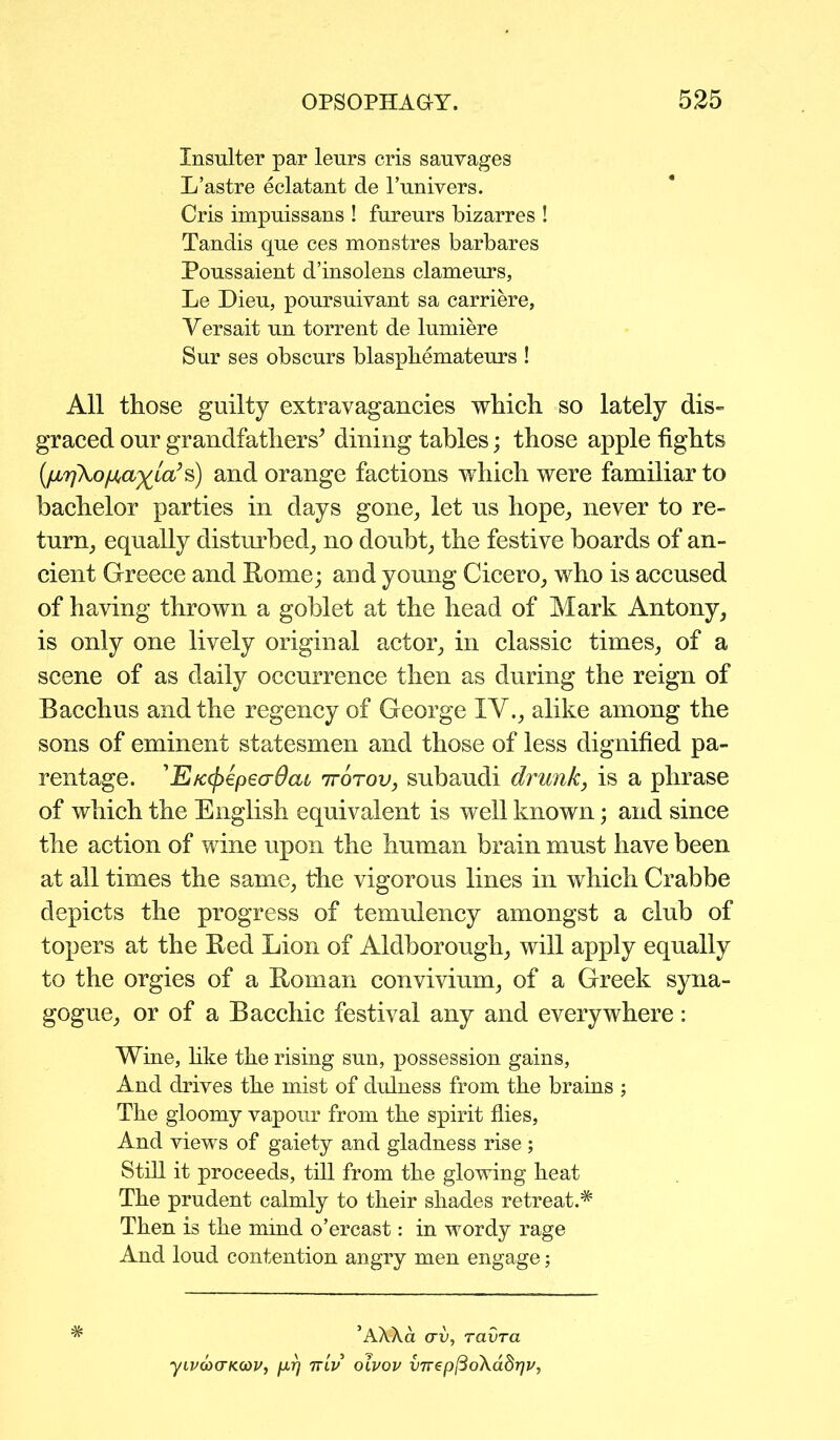 Insulter par lenrs cris sauyages L’astre eclatant de l’univers. Cris impuissans ! fureurs bizarres ! Tandis que ces monstres barbares Poussaient d’insolens clameurs, Le Dieu, poursuivant sa carriere, Versait un torrent de lumiere Sur ses obscnrs blasphemateurs ! All those guilty extravagancies which so lately dis- graced our grandfathers’ dining tables; those apple fights (fjL7i\o/j,a%la’s) and orange factions which were familiar to bachelor parties in days gone, let us hope, never to re- turn, equally disturbed, no doubt, the festive boards of an- cient Greece and Rome; and young Cicero, who is accused of having thrown a goblet at the head of Mark Antony, is only one lively original actor, in classic times, of a scene of as daily occurrence then as during the reign of Bacchus and the regency of George IV., alike among the sons of eminent statesmen and those of less dignified pa- rentage. ’E/c(f>€pecr0(u 'kotov, subaudi drunk, is a phrase of which the English equivalent is well known; and since the action of wine upon the human brain must have been at all times the same, the vigorous lines in which Crabbe depicts the progress of temulency amongst a club of topers at the Red Lion of Aldborough, will apply equally to the orgies of a Roman convivium, of a Greek syna- gogue, or of a Bacchic festival any and everywhere: Wine, like the rising sun, possession gains, And drives the mist of dulness from the brains ; The gloomy vapour from the spirit flies, And views of gaiety and gladness rise ; Still it proceeds, till from the glowing heat The prudent calmly to their shades retreat.* Then is the mind o’ercast: in wordy rage And loud contention angry men engage; # ’AXXa arv, ravra yivco(TK(OV, prj itlv oivov V7rep[3o\adr]v,