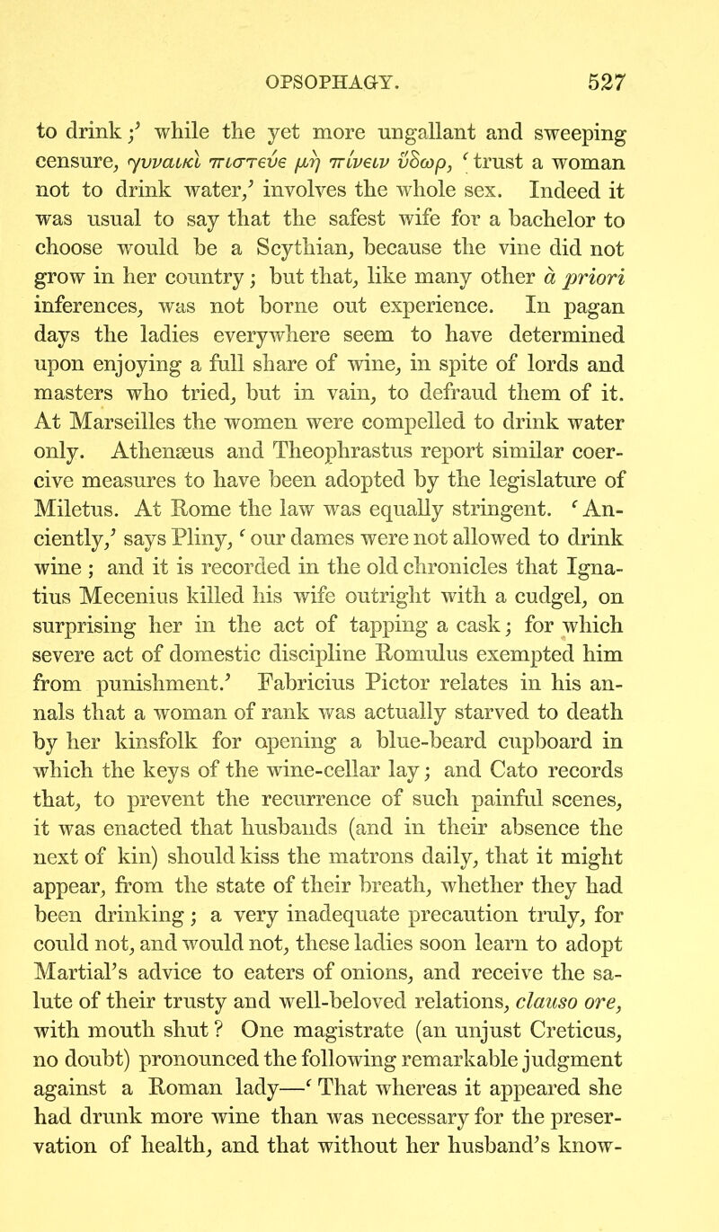 to drink / while the yet more nngallant and sweeping censure, 7vvai/cl Tncrreve firj 'rriveiv vficop, ‘ trust a woman not to drink water/ involves the whole sex. Indeed it was usual to say that the safest wife for a bachelor to choose would be a Scythian, because the vine did not grow in her country; but that, like many other a priori inferences, was not borne out experience. In pagan days the ladies everywhere seem to have determined upon enjoying a full share of wine, in spite of lords and masters who tried, but in vain, to defraud them of it. At Marseilles the women were compelled to drink water only. Athenseus and Theophrastus report similar coer- cive measures to have been adopted by the legislature of Miletus. At Rome the law was equally stringent. f An- ciently/ says Pliny,f our dames were not allowed to drink wine ; and it is recorded in the old chronicles that Igna- tius Mecenius killed his wife outright with a cudgel, on surprising her in the act of tapping a cask; for which severe act of domestic discipline Romulus exempted him from punishment/ Fabricius Pictor relates in his an- nals that a woman of rank was actually starved to death by her kinsfolk for opening a blue-beard cupboard in which the keys of the wine-cellar lay; and Cato records that, to prevent the recurrence of such painful scenes, it was enacted that husbands (and in their absence the next of kin) should kiss the matrons daily, that it might appear, from the state of their breath, whether they had been drinking; a very inadequate precaution truly, for could not, and would not, these ladies soon learn to adopt Martial’s advice to eaters of onions, and receive the sa- lute of their trusty and well-beloved relations, clauso ore, with mouth shut ? One magistrate (an unjust Creticus, no doubt) pronounced the following remarkable judgment against a Roman lady—f That whereas it appeared she had drunk more wine than was necessary for the preser- vation of health, and that without her husband’s know-