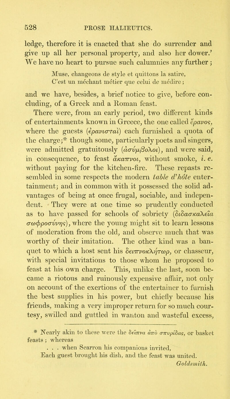ledge, therefore it is enacted that she do surrender and give up all her personal property, and also her dower/ We have no heart to pursue such calumnies any further; Muse, changeons de style et quittons la satire, C’est un mediant metier que celui de medire; and we have, besides, a brief notice to give, before con- cluding, of a Greek and a Roman feast. There were, from an early period, two different kinds of entertainments known in Greece, the one called epavos, where the guests {epavicrral) each furnished a quota of the charge;* though some, particularly poets and singers, were admitted gratuitously (aavpLfidXot), and were said, in consequence, to feast aicairvoi, without smoke, i. e. without paying for the kitchen-fire. These repasts re- sembled in some respects the modern table d’hote enter- tainment; and in common with it possessed the solid ad- vantages of being at once frugal, sociable, and indepen- dent. They were at one time so prudently conducted as to have passed for schools of sobriety (BiSaa/caXela <Tco(jypocrvvr]s), where the young might sit to learn lessons of moderation from the old, and observe much that was worthy of their imitation. The other kind was a ban- quet to which a host sent his SecTrvoKXrjTcop, or chasseur, with special invitations to those whom he proposed to feast at his own charge. This, unlike the last, soon be- came a riotous and ruinously expensive affair, not only on account of the exertions of the entertainer to furnish the best supplies in his power, but chiefly because his friends, making a very improper return for so much cour- tesy, swilled and guttled in wanton and wasteful excess, # Nearly akin to these were the 8ehrva ano anvpldas, or basket feasts ; whereas . . . when Scarron his companions invited, Each guest brought his dish, and the feast was united. Goldsmith.