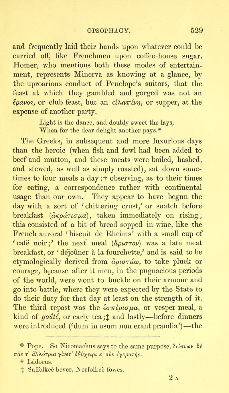 and frequently laid their hands upon whatever could he carried off, like Frenchmen upon coffee-house sugar. Homer, who mentions both these modes of entertain- ment, represents Minerva as knowing at a glance, by the uproarious conduct of Penelope’s suitors, that the feast at which they gambled and gorged was not an epavos, or club feast, but an elXairlvr], or supper, at the expense of another party. Light is the dance, and doubly sweet the lays. When for the dear delight another pays.* The Greeks, in subsequent and more luxurious days than the heroic (when fish and fowl had been added to beef and mutton, and these meats were boiled, hashed, and stewed, as well as simply roasted), sat down some- times to four meals a day: t observing, as to their times for eating, a correspondence rather with continental usage than our own. They appear to have begun the day with a sort of f chittering crust/ or snatch before breakfast (aKpaTia/ia), taken immediately on rising; this consisted of a bit of bread sopped in wine, like the French auroral f biscuit de Kheims’ with a small cup of fcafe noir/ the next meal (apcarov) was a late meat breakfast, or f dejeuner a la fourchette/ and is said to be etymologically derived from apiaraco, to take pluck or courage, because after it men, in the pugnacious periods of the world, were wont to buckle on their armour and go into battle, where they were expected by the State to do their duty for that day at least on the strength of it. The third repast was the kcnrkpicrga, or vesper meal, a kind of goute, or early tea; J and lastly—before dinners were introduced (Mum in usum non erant prandia’)—the * Pope. So Nicomackus says to the same purpose, detirvoav de Tras r aWoTpia yiver o^v^eipi kl ovk eyKparrj^. t Isidorns. J Suffolkce bever, Norfolkce fowes. 2a