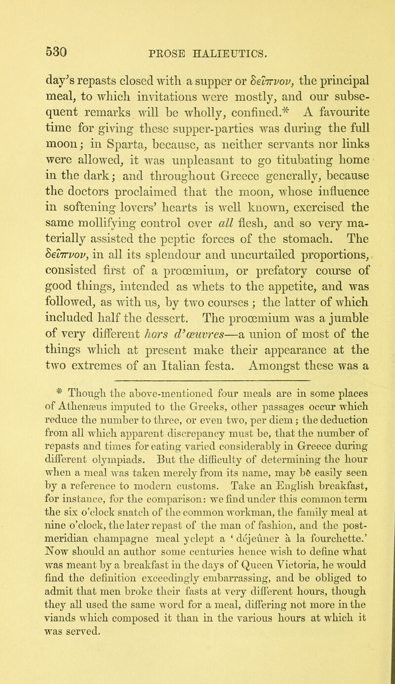 day*s repasts closed with a supper or Seforvov, the principal meal, to which invitations were mostly, and our subse- quent remarks will be wholly, confined.* A favourite time for giving these supper-parties was during the full moon; in Sparta, because, as neither servants nor links were allowed, it was unpleasant to go titubating home in the dark; and throughout Greece generally, because the doctors proclaimed that the moon, whose influence in softening lovers* hearts is well known, exercised the same mollifying control over all flesh, and so very ma- terially assisted the peptic forces of the stomach. The heiTTvov, in all its splendour and uncurtailed proportions, consisted first of a procemium, or prefatory course of good things, intended as whets to the appetite, and was followed, as with us, by two courses ; the latter of which included half the dessert. The proosmium was a jumble of very different hors d’oeuvres—a union of most of the things which at present make their appearance at the two extremes of an Italian festa. Amongst these was a # Though the above-mentioned four meals are in some places of Athenseus imputed to the Greeks, other passages occur which reduce the number to three, or even two, per diem; the deduction from all which apparent discrepancy must be, that the number of repasts and times for eating varied considerably in Greece during different olympiads. But the difficulty of determining the hour when a meal was taken merely from its name, may b& easily seen by a reference to modern customs. Take an English breakfast, for instance, for the comparison: we find under this common term the six o’clock snatch of the common workman, the family meal at nine o’clock, the later repast of the man of fashion, and the post- meridian champagne meal yclept a ‘ dejeuner a la fourchette.’ Now should an author some centuries hence wish to define what was meant by a breakfast in the days of Queen Victoria, he would find the definition exceedingly embarrassing, and be obliged to admit that men broke their fasts at very different hours, though they all used the same word for a meal, differing not more in the viands which composed it than in the various hours at which it was served.