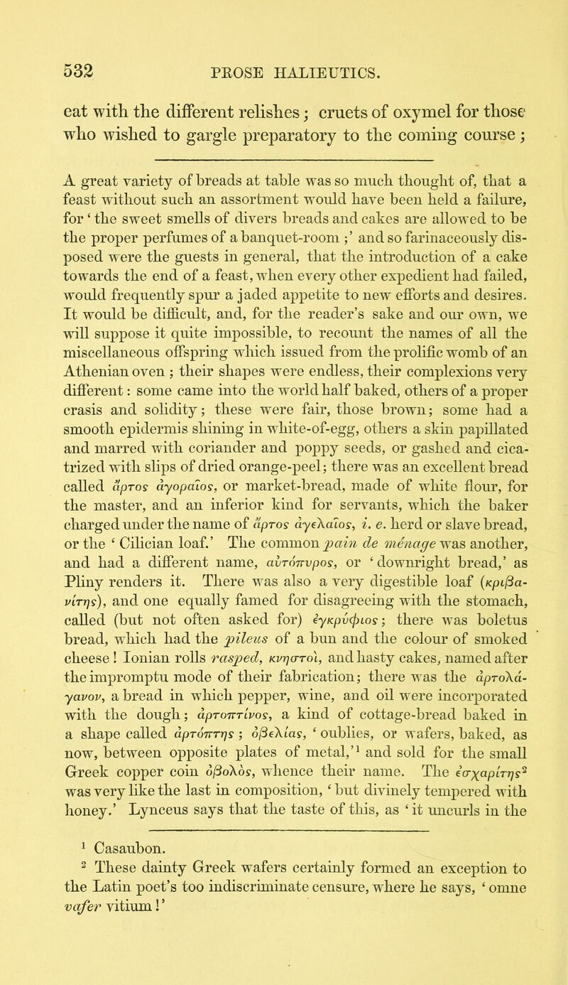 eat with the different relishes; cruets of oxymel for those who wished to gargle preparatory to the coming course; A great variety of breads at table was so much thought of, that a feast without such an assortment would have been held a failure, for ‘ the sweet smells of divers breads and cakes are allowed to be the proper perfumes of a banquet-room and so farinaceously dis- posed were the guests in general, that the introduction of a cake towards the end of a feast, when every other expedient had failed, would frequently spur a jaded appetite to new efforts and desires. It would be difficult, and, for the reader’s sake and our own, we will suppose it quite impossible, to recount the names of all the miscellaneous offspring which issued from the prolific womb of an Athenian oven ; their shapes were endless, their complexions very different: some came into the world half baked, others of a proper crasis and solidity; these were fair, those brown; some had a smooth epidermis shining in white-of-egg, others a skin papillated and marred with coriander and poppy seeds, or gashed and cica- trized with slips of dried orange-peel; there was an excellent bread called apros ayopalos, or market-bread, made of white flour, for the master, and an inferior kind for servants, which the baker charged under the name of apros ayeXaios, i. e. herd or slave bread, or the ‘ Cilician loaf.’ The common pain de menage was another, and had a different name, avronvpos, or ‘downright bread,’ as Pliny renders it. There was also a very digestible loaf (Kpifia- virr]s), and one equally famed for disagreeing with the stomach, called (but not often asked for) iyKpvcjnos; there was boletus bread, which had the pileus of a bun and the colour of smoked cheese ! Ionian rolls rasped, Kvrjo-rol, and hasty cakes, named after the impromptu mode of their fabrication; there was the aproXa- yavov, a bread in which pepper, wine, and oil were incorporated with the dough; aprojvrivos, a kind of cottage-bread baked in a shape called dpron-rijs; 6(3eXlas, ‘ oublies, or wafers, baked, as now, between opposite plates of metal,’1 and sold for the small Greek copper coin o/3oXo?, whence their name. The eV^apiV^s2 was very like the last in composition, ‘ but divinely tempered with honey.’ Lynceus says that the taste of this, as ‘ it uncurls in the 1 Casaubon. 2 These dainty Greek wafers certainly formed an exception to the Latin poet’s too indiscriminate censure, where he says, ‘ omne vafer vitium! ’