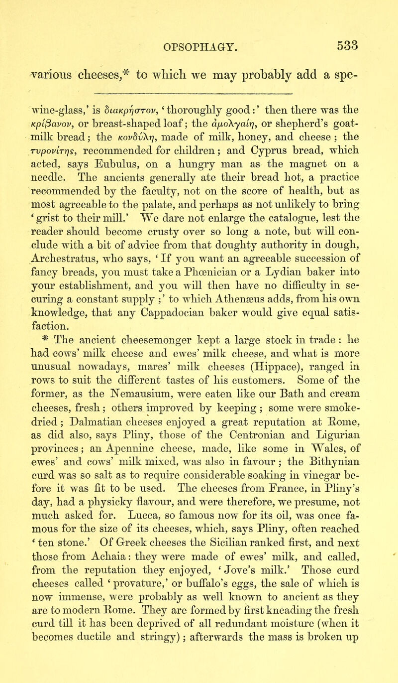 various cheeses^ to which we may probably add a spe- wine-glass,’ is biaKprjo-rov, ‘thoroughly good:’ then there was the KpLfiavov, or breast-shaped loaf; the dp,o\yatr], or shepherd’s goat- milk bread; the kov8v\yj, made of milk, honey, and cheese; the rvpovLTrjs, recommended for children; and Cyprus bread, which acted, says Eubulus, on a hungry man as the magnet on a needle. The ancients generally ate their bread hot, a practice recommended by the faculty, not on the score of health, but as most agreeable to the palate, and perhaps as not unlikely to bring * grist to their mill.’ We dare not enlarge the catalogue, lest the reader should become crusty over so long a note, but will con- clude with a bit of advice from that doughty authority in dough, Archestratus, who says, ‘ If you want an agreeable succession of fancy breads, you must take a Phoenician or a Lydian baker into your establishment, and you will then have no difficulty in se- curing a constant supply ;’ to which Athenseus adds, from his own knowledge, that any Cappadocian baker would give equal satis- faction. # The ancient cheesemonger kept a large stock in trade: he had cows’ milk cheese and ewes’ milk cheese, and what is more unusual nowadays, mares’ milk cheeses (Hippace), ranged in rows to suit the different tastes of his customers. Some of the former, as the Nemausium, were eaten like our Bath and cream cheeses, fresh; others improved by keeping ; some were smoke- dried ; Dalmatian cheeses enjoyed a great reputation at Borne, as did also, says Pliny, those of the Centronian and Ligurian provinces; an Apennine cheese, made, like some in Wales, of ewes’ and cows’ milk mixed, was also in favour ; the Bithynian curd was so salt as to require considerable soaking in vinegar be- fore it was fit to be used. The cheeses from Prance, in Pliny’s day, had a physicky flavour, and were therefore, we presume, not much asked for. Lucca, so famous now for its oil, was once fa- mous for the size of its cheeses, which, says Pliny, often reached ‘ ten stone.’ Of Greek cheeses the Sicilian ranked first, and next those from Achaia: they were made of ewes’ milk, and called, from the reputation they enjoyed, ‘ Jove’s milk.’ Those curd cheeses called ‘ provature,’ or buffalo’s eggs, the sale of which is now immense, were probably as well known to ancient as they are to modern Borne. They are formed by first kneading the fresh curd till it has been deprived of all redundant moisture (when it becomes ductile and stringy); afterwards the mass is broken up