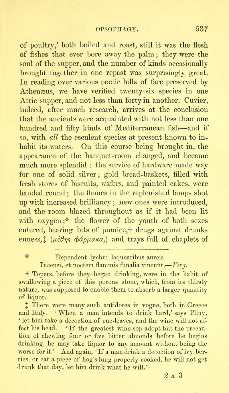 of poultry/ both boiled and roast, still it was tbe flesh of fishes that ever bore away the palm; they were the soul of the supper, and the number of kinds occasionally brought together in one repast was surprisingly great. In reading over various poetic bills of fare preserved by Athenseus, we have verified twenty-six species in one Attic supper, and not less than forty in another. Cuvier, indeed, after much research, arrives at the conclusion that the ancients were acquainted with not less than one hundred and fifty kinds of Mediterranean fish—and if so, with all the esculent species at present known to in- habit its waters. On this course being brought in, the appearance of the banquet-room changed, and became much more splendid : the service of hardware made way for one of solid silver; gold bread-baskets, filled with fresh stores of biscuits, wafers, and painted cakes, were handed round; the flames in the replenished lamps shot up with increased brilliancy; new ones were introduced, and the room blazed throughout as if it had been lit with oxygen;^ the flower of the youth of both sexes entered, bearing bits of pumice,f drugs against drunk- enness, J (jydpfia/ca,) and trays full of chaplets of * Dependent lychni laqnearibns aureis Incensi, et noctem flammis funalia vincunt.— Virg. f Topers, before they began drinking, were in the habit of swallowing a piece of this porous stone, which, from its thirsty nature, was supposed to enable them to absorb a larger quantity of liquor. t There were many such antidotes in vogue, both in Greece and Italy. ‘ When a man intends to drink hard,’ says Pliny, ‘ let him take a decoction of rue-leaves, and the wine will not af- fect his head.’ ‘ If the greatest wine-sop adopt but the precau- tion of chewing four or five bitter almonds before he begins drinking, he may take liquor to any amount without being the worse for it.’ And again, ‘If a man drink a decoction of ivy ber- ries, or eat a piece of hog’s lung properly cooked, he will not get drunk that day, let him drink what he will.’