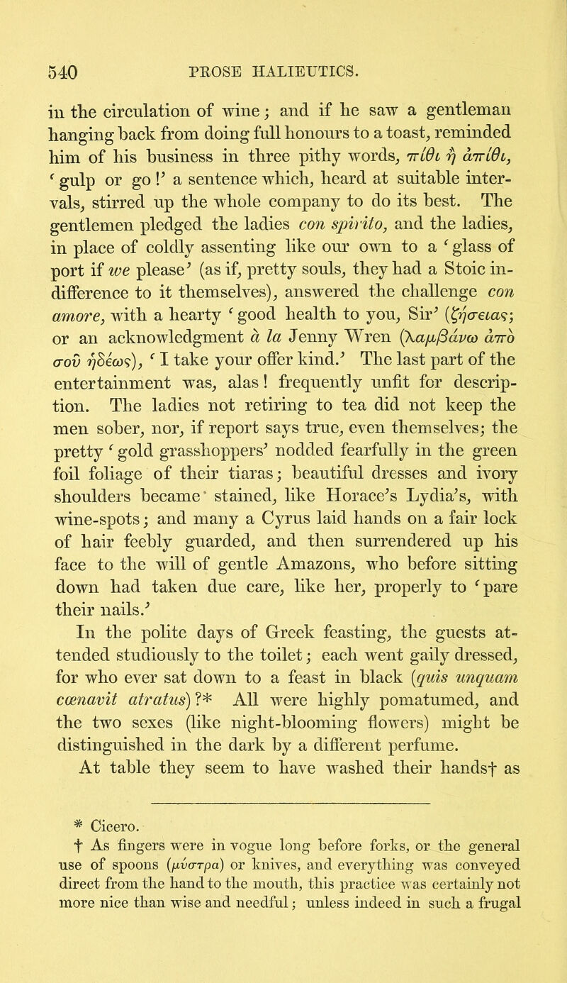 in the circulation of wine; and if he saw a gentleman hanging hack from doing full honours to a toast, reminded him of his business in three pithy words, ttlOl rj air 16l, f gulp or go P a sentence which, heard at suitable inter- vals, stirred up the whole company to do its best. The gentlemen pledged the ladies con spirito, and the ladies, in place of coldly assenting like our own to a f glass of port if we please5 (as if, pretty souls, they had a Stoic in- difference to it themselves), answered the challenge con amove, with a hearty f good health to you, Sir5 (tyo-eias; or an acknowledgment a la Jenny Wren (Xapb/Bavco airo aov ^8eo)?), f I take your offer kind.5 The last part of the entertainment was, alas! frequently unfit for descrip- tion. The ladies not retiring to tea did not keep the men sober, nor, if report says true, even themselves; the pretty f gold grasshoppers5 nodded fearfully in the green foil foliage of their tiaras; beautiful dresses and ivory shoulders became' stained, like Horace5s Lydia5s, with wine-spots; and many a Cyrus laid hands on a fair lock of hair feebly guarded, and then surrendered up his face to the will of gentle Amazons, who before sitting down had taken due care, like her, properly to f pare their nails.5 In the polite days of Greek feasting, the guests at- tended studiously to the toilet; each went gaily dressed, for who ever sat down to a feast in black (quis unquam coenavit atratus) ?* All were highly pomatumed, and the two sexes (like night-blooming flowers) might be distinguished in the dark by a different perfume. At table they seem to have washed their handsf as # Cicero. f As fingers were in vogue long before forks, or the general use of spoons (pvarpa) or knives, and everything was conveyed direct from the hand to the mouth, this practice was certainly not more nice than wise and needful; unless indeed in such a frugal