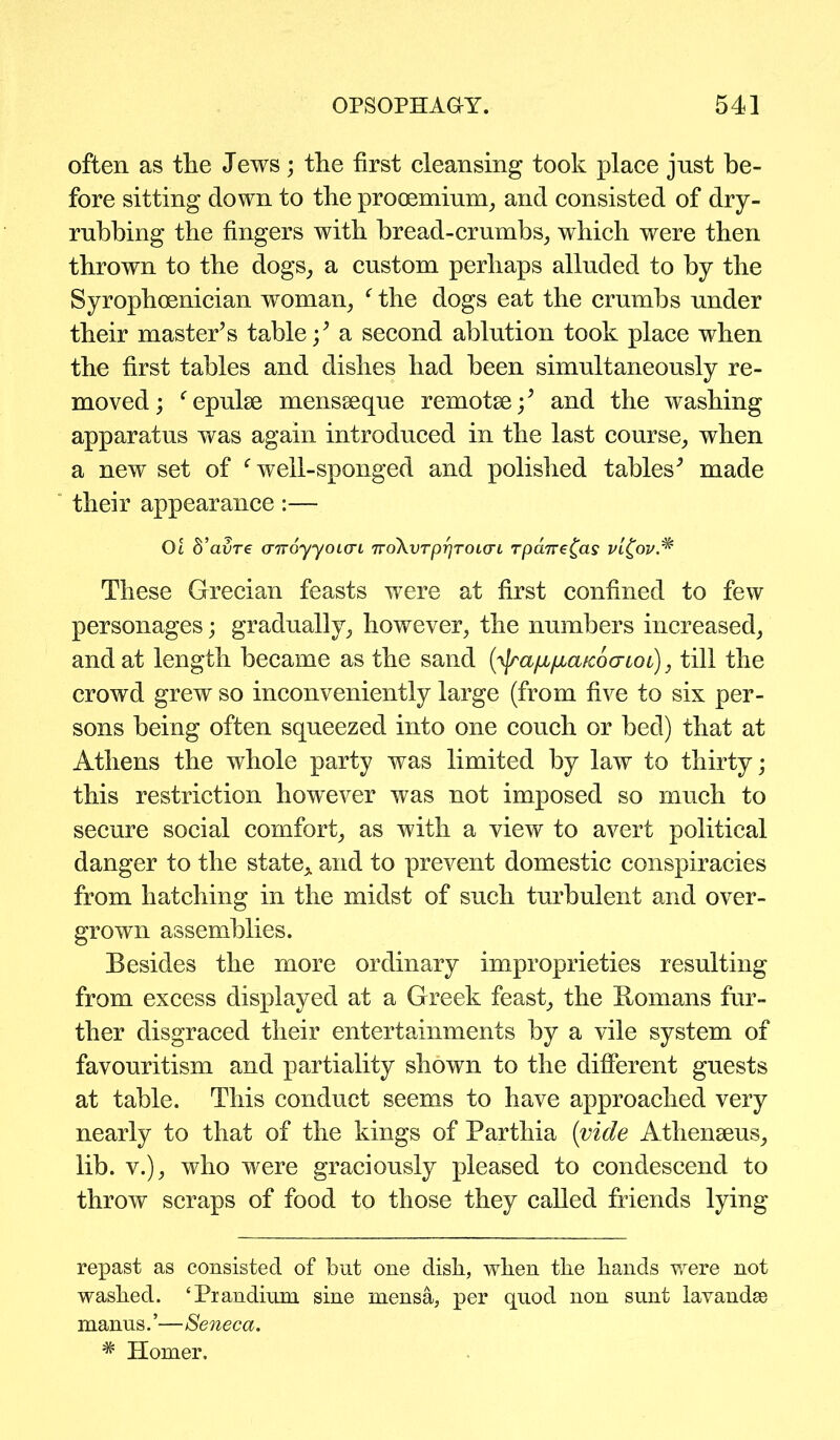 often as the Jews; the first cleansing took place just be- fore sitting down to the prommium, and consisted of dry- rubbing the fingers with bread-crumbs, which were then thrown to the dogs, a custom perhaps alluded to by the Syrophoenician woman, ‘ the dogs eat the crumbs under their master’s table;’ a second ablution took place when the first tables and dishes had been simultaneously re- moved; fepube mensseque remotse;’ and the washing apparatus was again introduced in the last course, when a new set of c well-sponged and polished tables’ made their appearance:— Ot d’avre (nroyyoLcn TvoXvTprjroLari rpane^as v'i£ov.* These Grecian feasts were at first confined to few personages; gradually, however, the numbers increased, and at length became as the sand (yjraja/jiafcocrLOi), till the crowd grew so inconveniently large (from five to six per- sons being often squeezed into one couch or bed) that at Athens the whole party was limited by law to thirty; this restriction however was not imposed so much to secure social comfort, as with a view to avert political danger to the state* and to prevent domestic conspiracies from hatching in the midst of such turbulent and over- grown assemblies. Besides the more ordinary improprieties resulting from excess displayed at a Greek feast, the Homans fur- ther disgraced their entertainments by a vile system of favouritism and partiality shown to the different guests at table. This conduct seems to have approached very nearly to that of the kings of Parthia {vide Athenseus, lib. v.), who were graciously pleased to condescend to throw scraps of food to those they called friends lying repast as consisted of but one dish, when the hands were not washed. ‘Prandium sine mensa, per quod non sunt lavandse manus. ’—Seneca. # Homer.