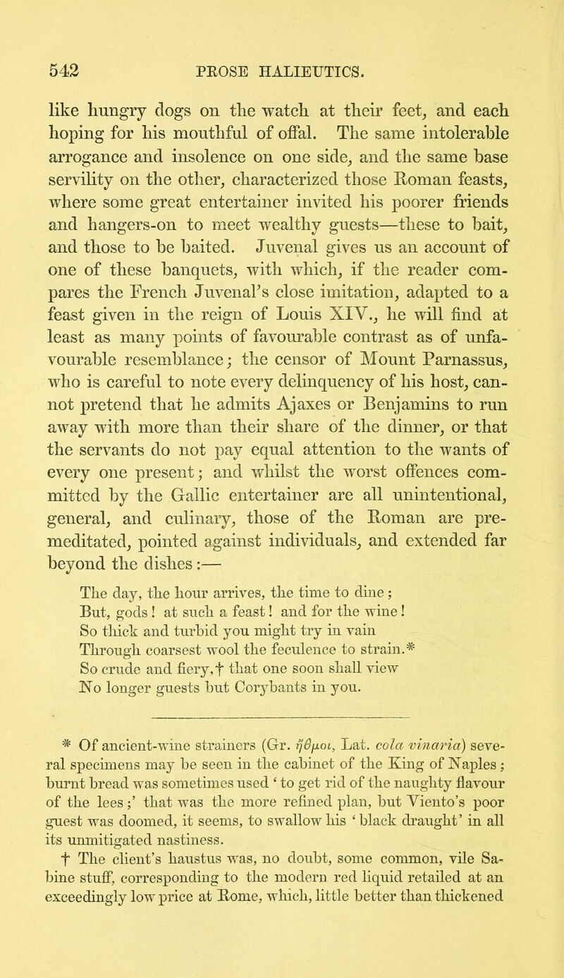 like hungry dogs on the watch at their feet, and each hoping for his mouthful of offal. The same intolerable arrogance and insolence on one side, and the same base servility on the other, characterized those Roman feasts, where some great entertainer invited his poorer friends and hangers-on to meet wealthy guests—these to bait, and those to be baited. Juvenal gives us an account of one of these banquets, with which, if the reader com- pares the French JuvenaFs close imitation, adapted to a feast given in the reign of Louis XI'V., he will find at least as many points of favourable contrast as of unfa- vourable resemblance; the censor of Mount Parnassus, who is careful to note every delinquency of his host, can- not pretend that he admits Ajaxes or Benjamins to run away with more than their share of the dinner, or that the servants do not pay equal attention to the wants of every one present; and whilst the worst offences com- mitted by the Gallic entertainer are all unintentional, general, and culinary, those of the Roman are pre- meditated, pointed against individuals, and extended far beyond the dishes:— The day, the hour arrives, the time to dine; But, gods ! at such a feast! and for the wine! So thick and turbid you might try in vain Through coarsest wool the feculence to strain.^ So crude and fiery, f that one soon shall view No longer guests but Corybants in you. * Of ancient-wine strainers (Gr. Lat. cola vinaria) seve- ral specimens may be seen in the cabinet of the King of Naples ; burnt bread was sometimes used ‘ to get rid of the naughty flavour of the lees;’ that was the more refined plan, but Viento’s poor guest was doomed, it seems, to swallow his £ black draught’ in all its unmitigated nastiness. t The client’s haustus was, no doubt, some common, vile Sa- bine stuff, corresponding to the modern red liquid retailed at an exceedingly low price at Rome, which, little better than thickened