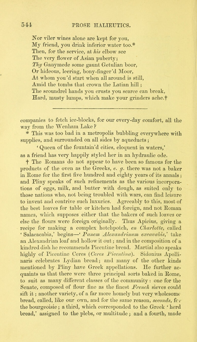 Nor viler wines alone are kept for yon, My friend, you drink inferior water too.* Then, for the service, at his elbow see Tlie very flower of Asian puberty; Thy Ganymede some gaunt Getulian boor, Or hideous, leering, bony-finger’d Moor, At whom you’d start when all around is still. Amid the tombs that crown the Latian hill; The scoundrel hands you crusts you scarce can break, Hard, musty lumps, which make your grinders ache.f companies to fetch ice-blocks, for our every-day comfort, all the way from the Wenham Lake P * This was too bad in a metropolis bubbling everywhere with supplies, and surrounded on all sides by aqueducts; * Queen of the fountain’d cities, eloquent in waters,’ as a friend has very happily styled her in an hydraulic ode. t The Romans do not appear to have been so famous for the products of the oven as the Greeks, e. g. there was not a baker in Rome for the first five hundred and eighty years of its annals ; and Pliny speaks of such refinements as the various incorpora- tions of eggs, milk, and butter with dough, as suited only to those nations who, not being troubled with wars, can find leisure to invent and contrive such luxuries. Agreeably to this, most of the best loaves for table or kitchen had foreign, and not Roman names, which supposes either that the bakers of such loaves or else the flours were foreign originally. Thus Apicius, giving a recipe for making a complex hotchpotch, en Charlotte, called ‘ Salacacabia,’ begins—£ Panem Alexandrinum excavabis,’ take an Alexandrian loaf and hollow it out; and in the composition of a kindred dish he recommends Picentine bread. Martial also speaks highly of Picentine Ceres (Ceres Picentina). Sidonius Apolli- naris celebrates Lydian bread; and many of the other kinds mentioned by Pliny have Greek appellations. He further ac- quaints us that there were three principal sorts baked in Rome, to suit as many different classes of the community : one for the Senate, composed of flour fine as the finest French sieves could sift it; another variety, of a far more homely but very wholesomt bread, called, like our own, and for the same reason, seconds, fc r the bourgeoisie ; a third, which corresponded to the Greek f herd bread,’ assigned to the plebs, or multitude ; and a fourth, made