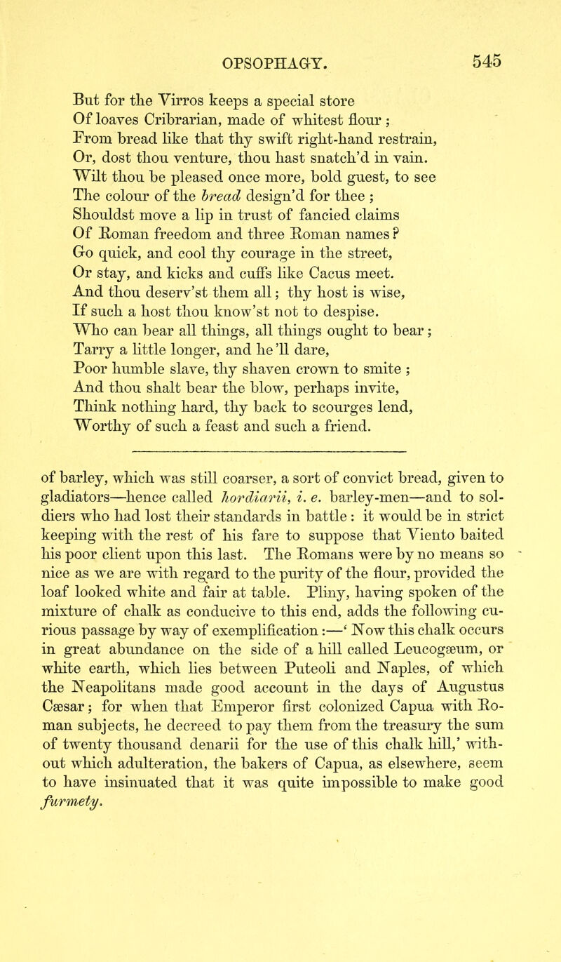 But for tlie Virros keeps a special store Of loaves Cribrarian, made of whitest flour ; From bread like that thy swift riglit-hand restrain, Or, dost thou venture, thou hast snatch’d in vain. Wilt thou be pleased once more, bold guest, to see The colour of the bread design’d for thee ; Shouldst move a lip in trust of fancied claims Of Homan freedom and three Homan names ? Go quick, and cool thy courage in the street, Or stay, and kicks and cuffs like Cacus meet. And thou deserv’st them all; thy host is wise, If such a host thou know’st not to despise. Who can bear all things, all things ought to bear; Tarry a little longer, and he ’ll dare, Poor humble slave, thy shaven crown to smite ; And thou shalt bear the blow, perhaps invite, Think nothing hard, thy back to scourges lend, Worthy of such a feast and such a friend. of barley, which was still coarser, a sort of convict bread, given to gladiators—hence called hordiarii, i. e. barley-men—and to sol- diers who had lost their standards in battle : it would be in strict keeping with the rest of his fare to suppose that Viento baited his poor client upon this last. The Homans were by no means so nice as we are with regard to the purity of the flour, provided the loaf looked white and fair at table. Pliny, having spoken of the mixture of chalk as conducive to this end, adds the following cu- rious passage by way of exemplification:—‘ Now this chalk occurs in great abundance on the side of a hill called Leucogseum, or white earth, which lies between Puteoli and Naples, of which the Neapolitans made good account in the days of Augustus Caesar; for when that Emperor first colonized Capua with Ho- man subjects, he decreed to pay them from the treasury the sum of twenty thousand denarii for the use of this chalk hill,’ with- out which adulteration, the bakers of Capua, as elsewhere, seem to have insinuated that it was quite impossible to make good furmety.