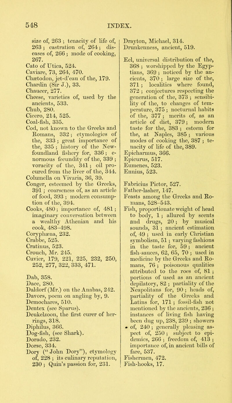 size of, 263 ; tenacity of life of, 263 ; castration of, 264; dis- eases of, 266 ; mode of cooking, 26V. Cato of Utica, 524. Caviare, V3, 264, 470. Chsetodon, jet-d’eau of the, 179. Chardin (Sir J.), 33. Chaucer, 277. Cheese, varieties of, used by the ancients, 533. Chub, 280. Cicero, 214, 525. Coal-fish, 335. Cod, not known to the Greeks and Homans, 332; etymologies of the, 333; great importance of the, 335 ; history of the New- foundland fishery for, 336 ; e- normous fecundity of the, 339 ; voracity of the, 341; oil pro- cured from the liver of the, 344. Columella on Vivaria, 36, 39. Conger, esteemed by the Greeks, 391; coarseness of, as an article of food, 393 ; modern consump- tion of the, 394, Cooks, 480; importance of, 481; imaginary conversation between a wealthy Athenian and his cook, 483-498. Coryphsena, 232. Crabbe, 525. Cratinus, 523. Crouch, Mr. 245. Cuvier, 179, 221, 225, 232, 250, 252, 277, 322, 333, 471. Dab, 358. Dace, 280. Daldorf (Mr.) on the Anabas, 242. Davors, poem on angling by, 9. Demochares, 510. Dentex (see Sparus). Deukelzoon, the first curer of her- rings, 318. Diphilus, 366. Dog-fish, (see Shark), Dorado, 232. Dorse, 334. Dory (“ John Dory”), etymology of, 228 ; its culinary reputation, 230 ; Quin’s passion for, 231. Drayton, Michael, 314. Drunkenness, ancient, 519. Eel, universal distribution of the, 368 ; worshipped by the Egyp- tians, 369 ; noticed by the an- cients, 370; large size of the, 371 ; localities where found, 372 ; conjectures respecting the generation of the, 373 ; sensibi- lity of the, to changes of tem- perature, 375; nocturnal habits of the, 377 ; merits of, as an article of diet, 379; modern taste for the, 383 ; esteem for the, at Naples, 385; various modes of cooking the, 387 ; te- nacity of life of the, 389. Epicharmus, 366. Epicurus, 517. Eumenes, 523. Ennius, 523. Eabricius Pictor, 527. Pather-lasher, 147. Feasts among the Greeks and Ho- mans, 528-543. Fish, proportionate weight of head to body, 1; allured by scents and drugs, 20; by musical sounds, 31; ancient estimation of, 49 ; used in early Christian symbolism, 51; varying fashions in the taste for, 59 ; ancient fish-sauces, 62, 65, 70 ; used in medicine by the Greeks and Ho- mans, 76 ; poisonous qualities attributed to the roes of, 81 ; portions of used as an ancient depilatory, 82 ; partiality of the Neapolitans for, 90 ; heads of, partiality of the Greeks and Latins for, 171; fossil-fish not mentioned by the ancients, 236 ; instances of living fish having been dug up, 238, 239 ; showers • of, 240 ; generally pleasing as- pect of, 250; subject to epi- demics, 266 ; freedom of, 413 ; importance of, in ancient bills of fare, 537. Fishermen, 472. Fish-hooks, 17.