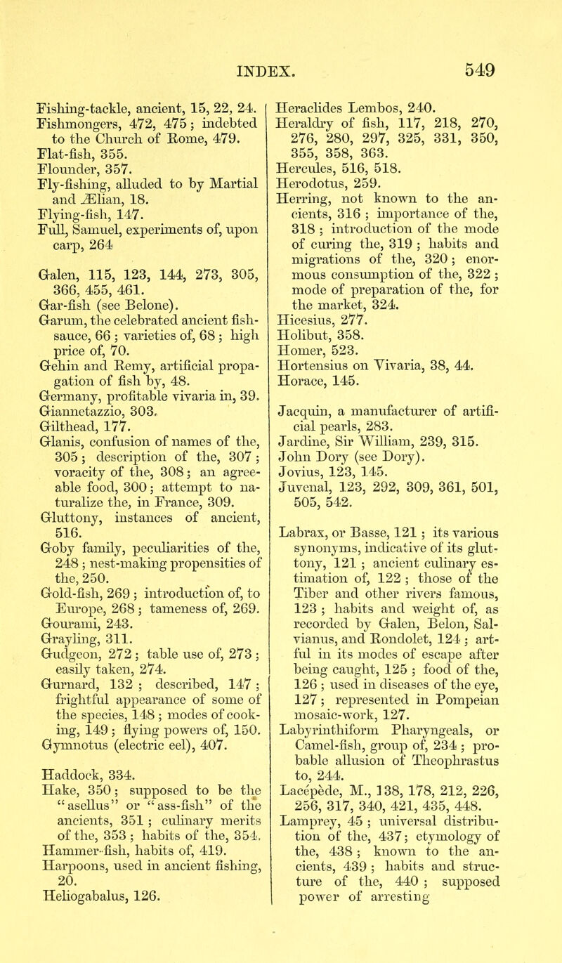 Fishing-tackle, ancient, 15, 22, 24. Fishmongers, 472, 475; indebted to the Church of Home, 479. Flat-fish, 355. Flounder, 357. Fly-fishing, alluded to by Martial and HDlian, 18. Flying-fish, 147. Full, Samuel, experiments of, upon carp, 264 Galen, 115, 123, 144, 273, 305, 366, 455, 461. Gar-fish (see Belone). Garum, the celebrated ancient fish- sauce, 66 ; varieties of, 68 ; high price of, 70. Gehin and Eemy, artificial propa- gation of fish by, 48. Germany, profitable vivaria in, 39. Giannetazzio, 303., Gilthead, 177. Glanis, confusion of names of the, 305; description of the, 307 ; voracity of the, 308; an agree- able food, 300; attempt to na- turalize the, in France, 309. Gluttony, instances of ancient, 516. Goby family, peculiarities of the, 248 ; nest-making propensities of the, 250. Gold-fish, 269 ; introduction of, to Europe, 268; tameness of, 269. Gourami, 243. Grayling, 311. Gudgeon, 272; table use of, 273 ; easily taken, 274. Gurnard, 132 ; described, 147 ; frightful appearance of some of the species, 148 ; modes of cook- ing, 149 ; flying powers of, 150. Gymnotus (electric eel), 407. Haddock, 334. Hake, 350; supposed to be the “asellus” or “ ass-fish” of the ancients, 351; culinary merits of the, 353 ; habits of the, 354, Hammer -fish, habits of, 419. Harpoons, used in ancient fishing, 20. Heliogabalus, 126. Heraclides Lembos, 240. Heraldry of fish, 117, 218, 270, 276, 280, 297, 325, 331, 350, 355, 358, 363. Hercules, 516, 518. Herodotus, 259. Herring, not known to the an- cients, 316 ; importance of the, 318 ; introduction of the mode of curing the, 319 ; habits and migrations of the, 320; enor- mous consumption of the, 322 ; mode of preparation of the, for the market, 324. Hicesius, 277. Holibut, 358. Homer, 523. Hortensius on Vivaria, 38, 44. Horace, 145. Jacquin, a manufacturer of artifi- cial pearls, 283. Jardine, Sir William, 239, 315. John Dory (see Dory). Jovius, 123, 145. Juvenal, 123, 292, 309, 361, 501, 505, 542. Labrax, or Basse, 121; its various synonyms, indicative of its glut- tony, 121 ; ancient culinary es- timation of, 122 ; those of the Tiber and other rivers famous, 123 ; habits and weight of, as recorded by Galen, Belon, Sal- vianus, and Eondolet, 124 : art- ful in its modes of escape after being caught, 125 ; food of the, 126 ; used in diseases of the eye, 127 ; represented in Pompeian mosaic-work, 127. Labyrinthiform Pharyngeals, or Camel-fish, group of, 234 ; pro- bable allusion of Theophrastus to, 244. Lacepede, M., 138, 178, 212, 226, 256, 317, 340, 421, 435, 448. Lamprey, 45 ; universal distribu- tion of the, 437; etymology of the, 438; known to the an- cients, 439 ; habits and struc- ture of the, 440 ; supposed power of arresting