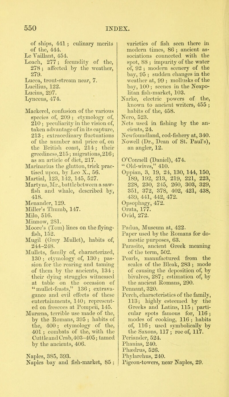 of ships, 441; culinary merits of the, 444. Le Yaillant, 454. Loach, 277; fecundity of the, 278; affected by the weather, 279. Lucca, trout-stream near, 7. Lucilius, 122. Lucius, 297. Lynceus, 474. Mackerel, confusion of the various species of, 209 ; etymology of, 210; peculiarity in the vision of, taken advantage of in its capture, 213; extraordinary fluctuations of the number and price of, on the British coast, 214; their greediness, 215; migrations, 216; as an article of diet, 217. Marinarius the glutton, trick prac- tised upon, by Leo X., 56. Martial, 123, 142, 145, 527. Martyns, Mr., battle between a saw- fish and whale, described by, 418. Menander, 129. Miller’s Thumb, 147. Milo, 516. Minnow, 281. Moore’s (Tom) lines on the flying- fish, 152. Mugil (Grey Mullet), habits of, 244-248. Mullets, family of, characterized, 130 ; etymology of, 130; pas- sion for the rearing and taming of them by the ancients, 134 ; their dying struggles witnessed at table on the occasion of “mullet-feasts,” 136; extrava- gance and evil effects of these entertainments, 140; represent- ed on frescoes at Pompeii, 145. Murgena, terrible use made of the, by the Homans, 395 ; habits of the, 400; etymology of the, 401 ; combats of the, with the Cuttle and Crab, 403-405; tamed by the ancients, 406. Naples, 385, 393. Naples bay and fish-market, 85; varieties of fish seen there in modern times, 86 ; ancient as- sociations connected with the spot, 88 ; impurity of the water of, 92 ; modern scenery of the bay, 95 ; sudden changes in the weather at, 99 ; mollusks of the bay, 100 ; scenes in the Neapo- litan fish-market, 103. Narke, electric powers of the, known to ancient writers, 455 ; habits of the, 458. Nero, 523. Nets used in fishing by the an- cients, 24. Newfoundland, cod-fishery at, 340. Nowell (Dr., Dean of St. Paul’s), an angler, 12. O’Connell (Daniel), 474. “ Old-wives,” 410. Oppian, 3, 19, 24, 130, 144, 150, 189, 192, 213, 219, 221, 223, 228, 230, 245, 260, 303, 329, 351, 372, 378, 402, 421, 438, 439, 441, 442, 472. Opsophagy, 472. Orata, 177. Ovid, 272. Padua, Museum at, 422. Paper used by the Homans for do- mestic purposes, 63. Parasite, ancient Greek meaning of the term, 502. Pearls, manufactured from the scales of the Bleak, 283 ; mode of causing the deposition of, by bivalves, 287; estimation of, by the ancient Homans, 290. Pennant, 320. Perch, characteristics of the family, 113; highly esteemed by the Greeks and Latins, 115; parti- cular spots famous for, 116; modes of cooking, 116 ; habits of, 116; used symbolically by the Saxons, 117 ; roe of, 117. Periander, 524. Phanias, 240. Phsedrus, 526. Phylarchus, 240. Pigeon-towers, near Naples, 29.