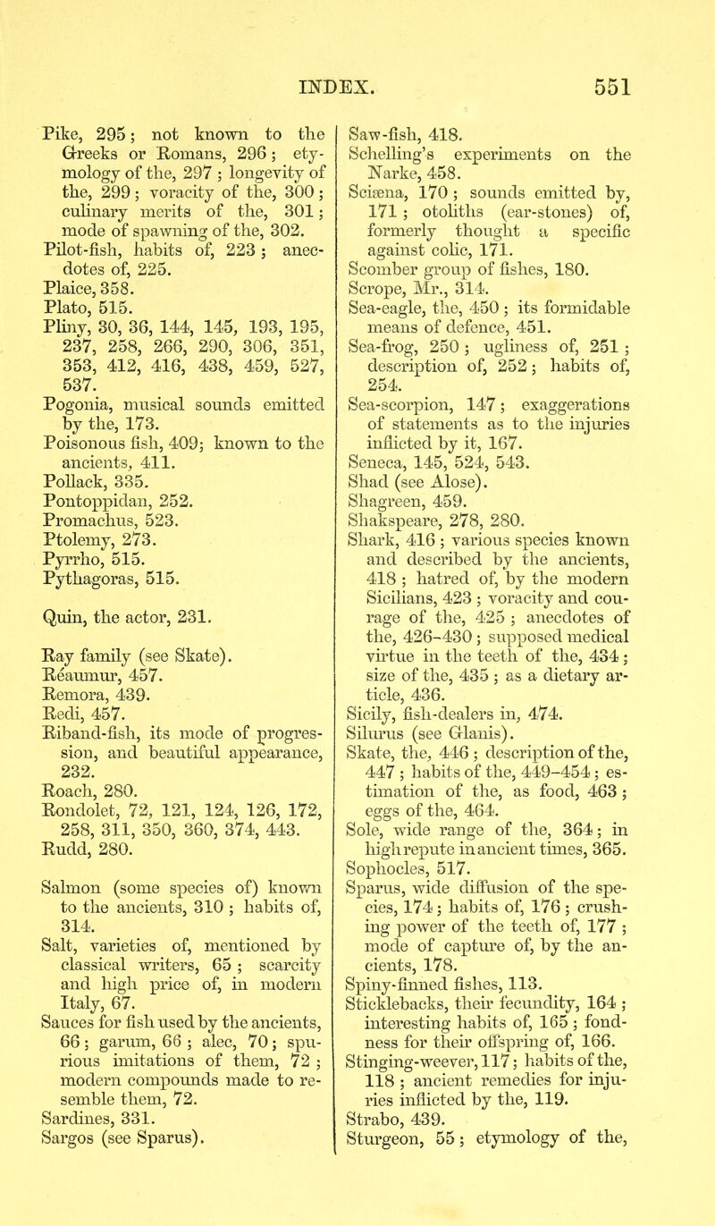 Pike, 295; not known to the Greeks or Homans, 296 ; ety- mology of the, 297 ; longevity of the, 299; voracity of the, 300; culinary merits of the, 301; mode of spawning of the, 302. Pilot-fish, habits of, 223 ; anec- dotes of, 225. Plaice, 358. Plato, 515. Pliny, 30, 36, 144, 145, 193, 195, 237, 258, 266, 290, 306, 351, 353, 412, 416, 438, 459, 527, 537. Pogonia, musical sounds emitted by the, 173. Poisonous fish, 409; known to the ancients, 411. Pollack, 335. Pontoppidan, 252. Promachus, 523. Ptolemy, 273. Pyrrho, 515. Pythagoras, 515. Quin, the actor, 231. Hay family (see Skate). Reaumur, 457. Remora, 439. Hedi, 457. Riband-fish, its mode of progres- sion, and beautiful appearance, 232. Roach, 280. Rondolet, 72, 121, 124, 126, 172, 258, 311, 350, 360, 374, 443. Rudd, 280. Salmon (some species of) known to the ancients, 310 ; habits of, 314. Salt, varieties of, mentioned by classical writers, 65 ; scarcity and high price of, in modern Italy, 67. Sauces for fish used by the ancients, 66; garum, 66 ; alec, 70; spu- rious imitations of them, 72 ; modern compounds made to re- semble them, 72. Sardines, 331. Sargos (see Sparus). Saw-fish, 418. Schelling’s experiments on the Narke, 458. Scisena, 170 ; sounds emitted by, 171 ; otoliths (ear-stones) of, formerly thought a specific against colic, 171. Scomber group of fishes, 180. Scrope, Mr., 314. Sea-eagle, the, 450 ; its formidable means of defence, 451. Sea-frog, 250 ; ugliness of, 251 ; description of, 252; habits of, 254. Sea-scorpion, 147; exaggerations of statements as to the injuries inflicted by it, 167. Seneca, 145, 524, 543. Shad (see Alose). Shagreen, 459. Shakspeare, 278, 280. Shark, 416 ; various species known and described by the ancients, 418 ; hatred of, by the modern Sicilians, 423 ; voracity and cou- rage of the, 425 ; anecdotes of the, 426-430; supposed medical virtue in the teeth of the, 434 ; size of the, 435 ; as a dietary ar- ticle, 436. Sicily, fish-dealers in, 474. Silurus (see Glanis). Skate, the, 446 ; description of the, 447 ; habits of the, 449-454; es- timation of the, as food, 463 ; eggs of the, 464. Sole, wide range of the, 364; in highrepute in ancient times, 365. Sophocles, 517. Sparus, wide diffusion of the spe- cies, 174; habits of, 176 ; crush- ing power of the teeth of, 177 ; mode of capture of, by the an- cients, 178. Spiny-finned fishes, 113. Sticklebacks, their fecundity, 164 ; interesting habits of, 165 ; fond- ness for their offspring of, 166. Stinging-weever, 117; habits of the, 118 ; ancient remedies for inju- ries inflicted by the, 119. Strabo, 439. Sturgeon, 55; etymology of the,
