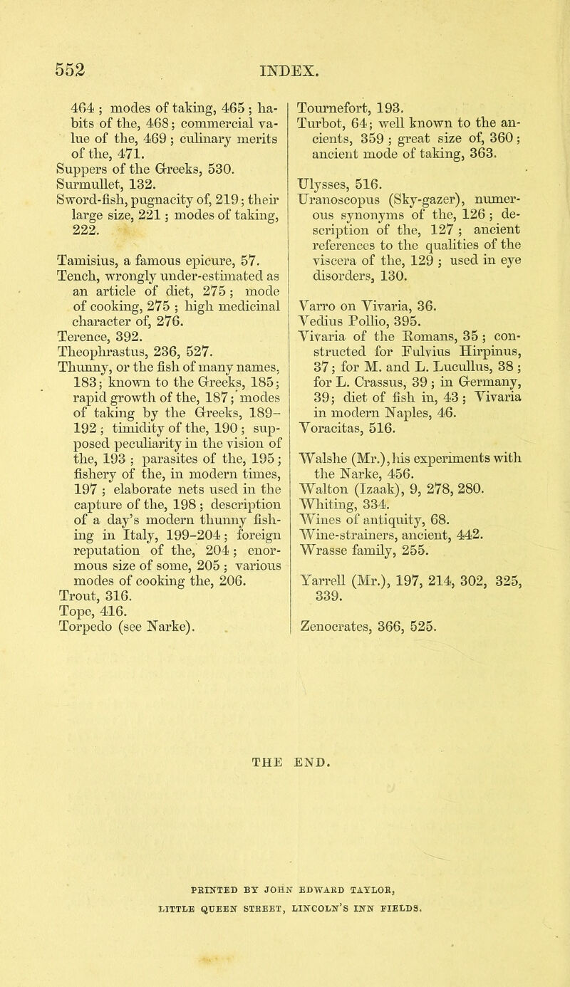464 ; modes of taking, 465 ; ha- bits of the, 468; commercial va- lue of the, 469 ; culinary merits of the, 471. Suppers of the Grreeks, 530. Surmullet, 132. Sword-fish, pugnacity of, 219; their large size, 221; modes of taking, 222. Tamisius, a famous epicure, 57. Tench, wrongly under-estimated as an article of diet, 275 ; mode of cooking, 275 ; high medicinal character of, 276. Terence, 392. Theophrastus, 236, 527. Thunny, or the fish of many names, 183; known to the Grreeks, 185; rapid growth of the, 187; modes of taking by the Grreeks, 189- 192; timidity of the, 190 ; sup- posed peculiarity in the vision of the, 193 ; parasites of the, 195; fishery of the, in modern times, 197 ; elaborate nets used in the capture of the, 198 ; description of a day’s modern thunny fish- ing in Italy, 199-204; foreign reputation of the, 204; enor- mous size of some, 205 ; various modes of cooking the, 206. Trout, 316. Tope, 416. Torpedo (see Narke). Tournefort, 193. Turbot, 64; well known to the an- cients, 359 ; great size of, 360; ancient mode of taking, 363. Ulysses, 516. Uranoscopus (Sky-gazer), numer- ous synonyms of the, 126 ; de- scription of the, 127 ; ancient references to the qualities of the viscera of the, 129 ; used in eye disorders, 130. Varro on Vivaria, 36. Vedius Pollio, 395. Vivaria of the Homans, 35 ; con- structed for Fulvius Hirpinus, 37; for M. and L. Lucullus, 38 ; for L. Crassus, 39 ; in Grermany, 39; diet of fish in, 43; Vivaria in modern Naples, 46. Voracitas, 516. Walshe (Mr.), his experiments with the Narke, 456. Walton (Izaak), 9, 278, 280. Whiting, 334. Wines of antiquity, 68. Wine-strainers, ancient, 442. Wrasse family, 255. Yarrell (Mr.), 197, 214, 302, 325, 339. Zenocrates, 366, 525. THE END. FEINTED BT JOHN EDWAED TAYLOB, LITTLE QUEEN STEEET, LINCOLN’S INN FIELDS.