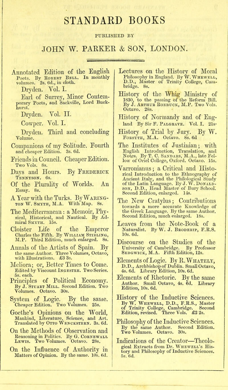 STANDARD BOOKS PUBLISHED BY JOHN W. PAEKEE & SON, LONDON. Annotated Edition of the English Poets. By Robert Bell. In monthly volumes. 2s. 6d., in cloth. Dry den. Yol. I. Earl of Surrey, Minor Contem- porary Poets, and Sackville, Lord Buck- Dry den. Yol. II. Cowper. Yol. I. Dryden. Third and concluding Yolume. Companions of my Solitude. Eourth and cheaper Edition. 3s. 6d. Eriends in Council. Cheaper Edition. Two Yols. 8s. Days and Hours. By Frederick Tennyson. 6s. Of the Plurality of Worlds. An Essay. 8s. A Year with the Turks. By Waring- ton W. Smyth, M.A. With Map. 8s. The Mediterranean: a Memoir, Phy- sical, Historical, and Nautical. By Ad- miral Smyth. 15s. Cloister Life of the Emperor Charles the Fifth. By William Stirling, M.P. Third Edition, much enlarged. 8s. Annals of the Artists of Spain. By the same Author. Three Volumes, Octavo, with Illustrations. £3 3s. Meliora; or, Better Times to Come. Edited by Yiscount Ingestre. Two Series. 5s. each. Principles of Political Economy. By J. Stuart Mill. Second Edition. Two Volumes. Octavo. 30s. System of Logic. By the same. Cheaper Edition. Two Volumes. 25s. Goethe’s Opinions on the World, Mankind, Literature, Science, and Art. Translated by Otto Wenckstern. 3s. 6d. On the Methods of Observation and Reasoning in Politics. By G. Cornewall Lewis. Two Volumes. Octavo. 28s. On the Influence of Authority in Matters of Opinion. By the same. 10s. 6d. Lectures on the History of Moral Philosophy in England. By W. Whewell, D.D., Master of Trinity College, Cam- bridge. 8s. History of the Whig Ministry of 1830, to the passing of the Reform Bill. By J. Arthur Roebuck, M.P. Two Vols. Octavo. 28s. History of Normandy and of Eng- land By Sir F. Palgrave. Vol. I. 21s- History of Trial by Jury. By W, Forsyth, M.A. Octavo. 8s. 6d The Institutes of Justinian; with English Introduction, Translation, and Notes. By T. C. Sandars, M.A., late Fel- low of Oriel College, Oxford. Octavo. 15s. Yarronianus; a Critical and Histo- rical Introduction to the Ethnography of Ancient Italy, and the Philological Study of the Latin Language. By J. W. Donald- son, D.D., Head Master of Bury Schooll Second Edition, enlarged. 14s. The New Cratylus; Contributions towards a more accurate Knowledge of the Greek Language. By the same Author. Second Edition, much enlarged. 18s. Leaves from the Note-Book of a Naturalist. By W. J. Broderip, F.R.S. 10s. 6d. Discourse on the Studies of the University of Cambridge. By Professor Sedgwick, M.A. Fifth Edition, 12s. Elements of Logic. By B. Whately, D.D., Archbishop of Dublin. Small Octavo, 4s. 6d. Library Edition, 10s. 6d. Elements of Rhetoric. By the same Author. Small Octavo, 4s. 6d. Library Edition, 10s. 6d. History of the Inductive Sciences. By W. Whewell, D.D., F.R.S., Master of Trinity College, Cambridge. Second Edition, revised. Three Vols. £2 2s. Philosophy of the Inductive Sciences. By the same Author. Second Edition. Two Volumes. Octavo. 30s. Indications of the Creator—Theolo- gical Extracts from Dr. Whewell’s His- tory and Philosophy of Inductive Sciences. 5s. 6d.