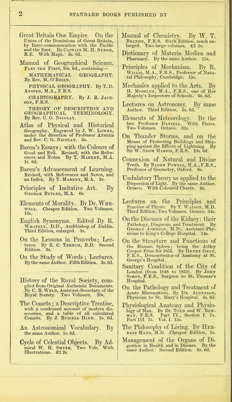 Great Britain One Empire. On the Union of the Dominions of Great Britain, by Inter-communication with the Pacific and the East. By Captain M. H. Synge, R.E. With Maps. 3s. 6d. Manual of Geographical Science. Part the First, 10s. 6d., containing— MATHEMATICAL GEOGRAPHY. By Rev. M. O’Brien. PHYSICAL GEOGRAPHY. By T. D. Ansted, M.A., F.R.S. CHARTOGRAPHY. By J. R. Jack- son, F.R.S. THEORY OF DESCRIPTION AND GEOGRAPHICAL TERMINOLOGY. By Rev. C. G. Nicolay. Atlas of Physical and Historical Geography. Engraved by J. W. Lowry, under the direction of Professor Ansted and Rev. C. G. Nicolay. 5s. Bacon’s Essays; with the Colours of Good and Evil. Revised, with the Refer- ences and Notes. By T. Markby, M.A. Is. 6d. Bacon’s Advancement of Learning. Revised, with References and Notes, and an Index. By T. Markby, M.A. 2s. Principles of Imitative Art. By George Butler, M.A. 6s. Elements of Morality. By Dr. Whe- well. Cheaper Edition. Two Volumes. 15s. English Synonyms. Edited By R. Whately, D.D., Archbishop of Dublin. Third Edition, enlarged. 3s. On the Lessons in Proverbs; Lec- tures. By R. C. Trench, B.D. Second Edition. 3s. On the Study of Words ; Lectures. By the same Author. Fifth Edition. 3s. 6d. History of the Royal Society, com- piled from Original Authentic Documents. By C. R. Weld, Assistant-Secretary of the Royal Society. Two Volumes. 30s. The Comets; a Descriptive Treatise, with a condensed account of modern dis- coveries, and a table of all calculated Comets. By J. Russell Hind. 5s. 6d. An Astronomical Vocabulary. By the same Author. Is. 6d. Cycle of Celestial Objects. By Ad- miral W. H. Smyth. Two Vols. With Illustrations. £2 2s. Manual of Chemistry. By W. T. Brande, F.R.S. Sixth Edition, much en- larged. Two large volumes. £2 5s. Dictionary of Materia Mediea and Pharmacy. By the same Author. 15s. Principles of Mechanism. By R. Willis, M.A., F.R.S., Professor of Natu- ral Philosophy, Cambridge. 15s. Mechanics applied to the Arts. By H. Moseley, M.A., F.R.S., one of Her Majesty’s Inspectors of Schools. 6s. 6d. Lectures on Astronomy. By same Author. Third Edition. 5s. 6d. Elements of Meteorology. By the late Professor Daniell. With Plates. Two Volumes. Octavo. 32s. On Thunder Storms, and on the Means of Protecting Buildings and Ship- ping against the Effects of Lightning. By Sir W. Snow Harris, F.R.S. 10s. 6d. Connexion of Natural and Divine Truth. By Baden Powell, M.A., F.R.S., Professor of Geometry, Oxford. 9s. Undulatory Theory as applied to the Dispersion of Light. By the same Author. Octavo. With Coloured Charts. 9s. Lectures on the Principles and Practice of Physic. By T. Watson, M.D. Third Edition. Two Volumes. Octavo. 34s. On the Diseases of the Kidney: their Pathology, Diagnosis, and Treatment. By George Johnson, M.D., Assistant-Phy- sician to King’s College Hospital. 14s. On the Structure and Eunctions of the Human Spleen; being the Astley Cooper Prize for 1853. By Henry Gray, F.R.S., Demonstrator of Anatomy at St. George’s Hospital. Sanitary Condition of the City of London (from 1848 to 1853). By John Simon, F.R.S., Surgeon to St. Thomas’s Hospital. On the Pathology and Treatment of Acute Rheumatism. By Dr. Alderson, Physician to St. Mary’s Hospital. 4s. 6d- Physiological Anatomy and Physio- logy of Man. By Dr. Todd and W. Bow- man, F.R.S. Part IV., Section I. 7s. Part III. 7s. Vol. I. 15s. The Philosophy of Living. By-Her- bert Mayo, M.D. Cheaper Edition, 5s. Management of the Organs of Di- gestion in Health and in Disease. By the same Author. Second Edition. 6s. 6d.