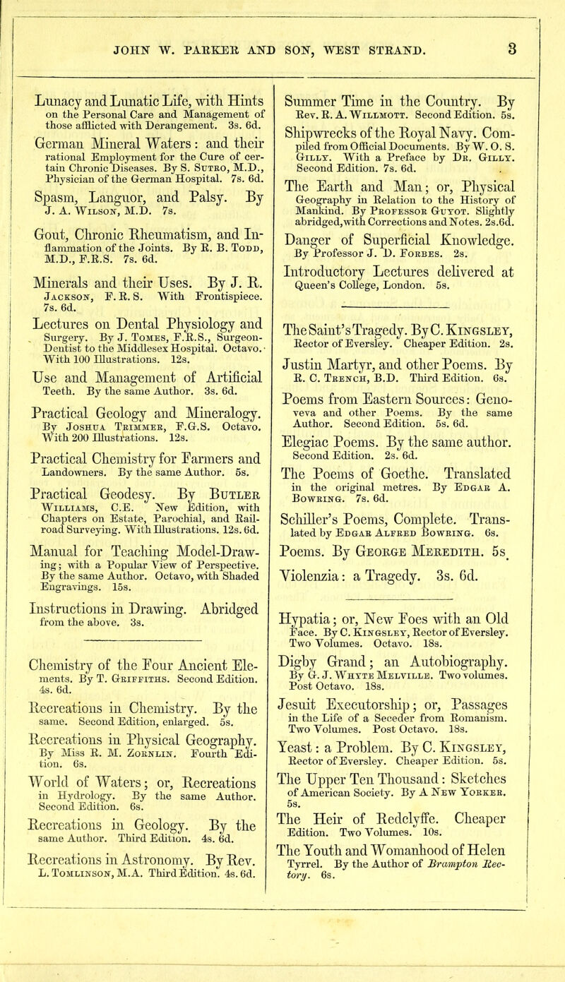 8 Lunacy and Lunatic Life, with Hints on the Personal Care and Management of those afflicted with Derangement. 3s. 6d. German Mineral Waters: and their rational Employment for the Cure of cer- tain Chronic Diseases. By S. Suteo, M.D., Physician of the German Hospital. 7s. 6d. Spasm, Languor, and Palsy. By J. A. Wilson, M.D. 7s. j Gout, Chronic Rheumatism, and In- flammation of the Joints. By R. B. Todd, M.D., F.R.S. 7s. 6d. Minerals and their Uses. By J. R. Jackson, F. R. S. With Frontispiece. 7s. 6d. Lectures on Dental Physiology and Surgery. By J. Tomes, F.R.S., Surgeon- Dentist to the Middlesex Hospital. Octavo. • With 100 Illustrations. 12s. Use and Management of Artificial Teeth. By the same Author. 3s. 6d. Practical Geology and Mineralogy. By Joshua Teimmee, F.G.S. Octavo. With 200 Illustrations. 12s. Practical Chemistry for Parmers and Landowners. By the same Author. 6s. Practical Geodesy. By Butler Williams, C.E. New Edition, with Chapters on Estate, Parochial, and Rail- road Surveying. With Illustrations. 12s. 6d. Manual for Teaching Model-Draw- ing ; with a Popular Yiew of Perspective. By the same Author. Octavo, with Shaded Engravings. 15s. Instructions in Drawing. Abridged from the above. 3s. — Chemistry of the Pour Ancient Ele- ments. By T. Geifeiths. Second Edition. 4s. 6d. | Recreations in Chemistry. By the same. Second Edition, enlarged. 5s. Recreations in Physical Geography. By Miss R. M. Zoenlin. Fourth Edi- tion. 6s. World of Waters; or, Recreations in Hydrology. By the same Author. Second Edition. 6s. Recreations in Geology. By the same Author. Third Edition. 4s. 6d. Recreations in Astronomy. By Rev. L. Tomlinson, M.A. ThirdEdition. 4s. 6d. Summer Time in the Country. By Rev. R. A. Willmott. Second Edition. 5s. Shipwrecks of the Royal Navy. Com- piled from Official Documents. By W. O. S. Gilly. With a Preface by De. Gilly. Second Edition. 7s. 6d. The Earth and Man; or, Physical Geography in Relation to the History of Mankind. By Pbofessoe Guyot. Slightly abridged,with Corrections and Notes. 2s.6d. Danger of Superficial Knowledge. By Professor J. D. Fobbes. 2s. Introductory Lectures delivered at Queen’s College, London. 5s. The Saint’s Tragedy. By C. Kingsley, Rector of Eversley. Cheaper Edition. 2s. Justin Martyr, and other Poems. By R. C. Tbench, B.D. Third Edition. 6s. Poems from Eastern Sources: Geno- veva and other Poems. By the same Author. Second Edition. 5s. 6d. Elegiac Poems. By the same author. Second Edition. 2s. 6d. The Poems of Goethe. Translated in the original metres. By Ed gab A. Boweing. 7s. 6d. Schiller’s Poems, Complete. Trans- lated by Ed gab Alebed Boweing. 6s. Poems. By George Meredith. 5s. Yiolenzia: a Tragedy. 3s. 6d. Hypatia; or, New Poes with an Old Face. By C. Kingsley, Rector of Eversley. Two Volumes. Octavo. 18s. Digby Grand; an Autobiography. By G. J. Whyte Melville. Two volumes. Post Octavo. 18s. Jesuit Executorship; or, Passages in the Life of a Seceder from Romanism. Two Volumes. Post Octavo. 18s. Yeast: a Problem. By C. Kingsley, Rector of Eversley. Cheaper Edition. 5s. The Upper Ten Thousand: Sketches of American Society. By A New Yoekee. 5s. The Heir of Redclyffe. Cheaper Edition. Two Volumes. 10s. The Youth and Womanhood of Helen Tyrrel. By the Author of Brampton Rec- tory. 6s.