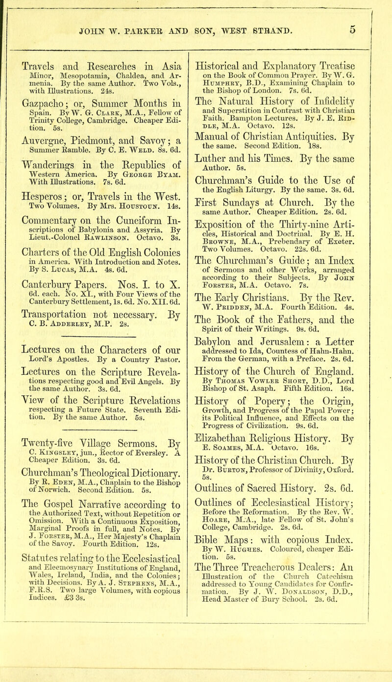 JOHN W. PARKER AND Travels and Researches in Asia Minor, Mesopotamia, Chaldea, and Ar- menia. By the same Author. Two Yols., with Illustrations. 24s. Gazpacho; or. Summer Months in Spain. By W. G-. Clark, M.A., Fellow of Trinity College, Cambridge. Cheaper Edi- tion. 5s. Auvergne, Piedmont, and Savoy; a Summer Ramble. By C. E. Weld. 8s. 6d. Wanderings in the Republics of Western America. By George Byam. With Illustrations. 7s. 6d. Hesperos; or, Travels in the West. Two Volumes. By Mrs. Houstoun. 14s. Commentary on the Cuneiform In- scriptions of Babylonia and Assyria. By Lieut.-Colonel Rawlinson. Octavo. 3s. Charters of the Old English Colonies in America. With Introduction and Notes. By S. Lucas, M.A. 4s. 6d. Canterbury Papers. Nos. I. to X. 6d. each. No. XI., with Four Views of the Canterbury Settlement, Is. 6d. No. XII. 6d. Transportation not necessary. By C. B. Adderley, M.P. 2s. Lectures on the Characters of our Lord’s Apostles. By a Country Pastor. Lectures on the Scripture Revela- tions respecting good and Evil Angels. By the same Author. 3s. 6d. View of the Scripture Revelations respecting a Future State. Seventh Edi- tion. By the same Author. 5s. Twenty-five Village Sermons. By C. Kingsley, jun.. Rector of Eversley. A Cheaper Edition. 3s. 6d. Churchman’s Theological Dictionary. By R. Eden, M.A., Chaplain to the Bishop of Norwich. Second Edition. 5s. The Gospel Narrative according to the Authorized Text, without Repetition or Omission. With a Continuous Exposition, Marginal Proofs in full, and Notes. By J. Forster, M. A., Her Majesty’s Chaplain of the Savoy. Fourth Edition. 12s. Statutes relating to the Ecclesiastical and Eleemosynary Institutions of England, Wales, Ireland, India, and the Colonies; with Decisions. By A. J. Stephens, M.A., F.R.S. Two large Volumes, with copious Indices. £3 3s. SON, WEST STRAND. 5 Historical and Explanatory Treatise on the Book of Common Prayer. By W. G. Humphry, B.D., Examining Chaplain to the Bishop of London. 7s. 6d. The Natural History of Infidelity and Superstition in Contrast with Christian Faith. Bampton Lectures. By J. E. Rid- dle, M.A. Octavo. 12s. Manual of Christian Antiquities. By the same. Second Edition. 18s. Luther and his Times. By the same Author. 6s. Churchman’s Guide to the Use of the English Liturgy. By the same. 3s. 6d. Eirst Sundays at Church. By the same Author. Cheaper Edition. 2s. 6d. Exposition of the Thirty-nine Arti- cles, Historical and Doctrinal. By E. H. Browne, M.A., Prebendary of Exeter. Two Volumes. Octavo. 22s. 6d. The Churchman’s Guide; an Index of Sermons and other Works, arranged according to their Subjects. By John Forster, M.A. Octavo. 7s. The Early Christians. By the Rev. W. Pridden, M.A. Fourth Edition. 4s. The Book of the Eathers, and the Spirit of their Writings. 9s. 6d. Babylon and Jerusalem: a Letter addressed to Ida, Countess of Hahn-Hahn. From the German, with a Preface. 2s. 6d. History of the Church of England. By Thomas Vowler Short, D.D., Lord Bishop of St. Asaph. Fifth Edition. 16s. History of Popery; the Origin, Growth, and Progress of the Papal Power; its Political Influence, and Effects oh the Progress of Civilization. 9s. 6d. Elizabethan Religious History. By E. Soames, M.A. Octavo. 16s. History of the Christian Church. By Dr. Burton, Professor of Divinity, Oxford. 5s. Outlines of Sacred History. 2s. 6d. Outlines of Ecclesiastical History; Before the Reformation. By the Rev. W. Hoare, M.A., late Fellow of St. John’s College, Cambridge. 2s. 6d. Bible Maps: with copious Index. By W. Hughes. Coloured, cheaper Edi- tion. 5s. The Three Treacherous Dealers: An Illustration of the Church Catechism addressed to Young Candidates for Confir- mation. By J. W. Donaldson, D.D., Head Master of Bury School. 2s. 6d.