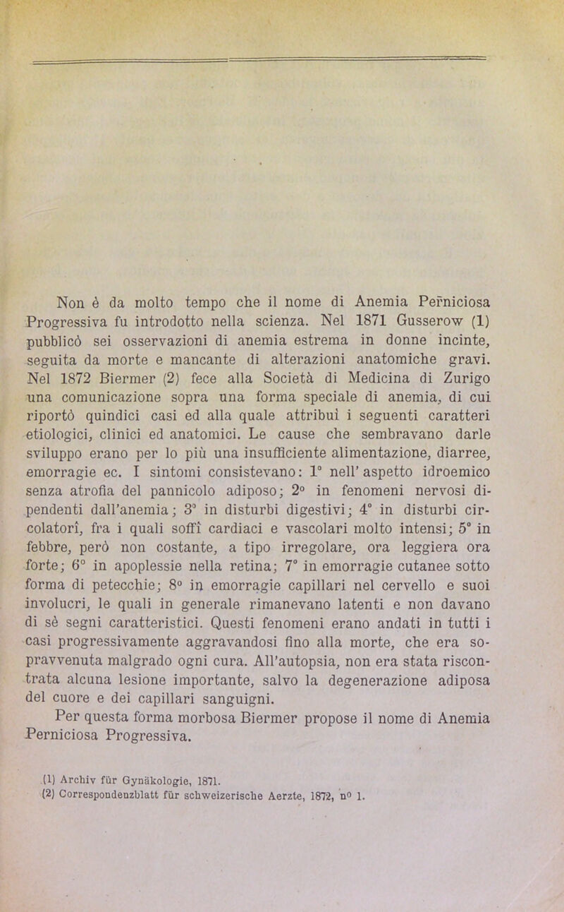 Non è da molto tempo che il nome di Anemia Perniciosa Progressiva fu introdotto nella scienza. Nel 1871 Gusserow (1) pubblicò sei osservazioni di anemia estrema in donne incinte, seguita da morte e mancante di alterazioni anatomiche gravi. Nel 1872 Biermer (2) fece alla Società di Medicina di Zurigo una comunicazione sopra una forma speciale di anemia, di cui riportò quindici casi ed alla quale attribuì i seguenti caratteri etiologici, clinici ed anatomici. Le cause che sembravano darle sviluppo erano per lo più una insufficiente alimentazione, diarree, emorragie ec. I sintomi consistevano : 1“ nell’ aspetto idroemico senza atrofia del pannicolo adiposo; 2° in fenomeni nervosi di- pendenti dall’anemia; 3“ in disturbi digestivi; 4“ in disturbi cir- colatori, fra i quali soffi cardiaci e vascolari molto intensi; 5 in febbre, però non costante, a tipo irregolare, ora leggiera ora forte; 6° in apoplessie nella retina; 7 in emorragie cutanee sotto forma di petecchie; 8° in emorragie capillari nel cervello e suoi involucri, le quali in generale rimanevano latenti e non davano di sè segni caratteristici. Questi fenomeni erano andati in tutti i casi progressivamente aggravandosi fino alla morte, che era so- pravvenuta malgrado ogni cura. All'autopsia, non era stata riscon- trata alcuna lesione importante, salvo la degenerazione adiposa del cuore e dei capillari sanguigni. Per questa forma morbosa Biermer propose il nome di Anemia Perniciosa Progressiva. (1) Archiv fiir Gynakologie, 1871.