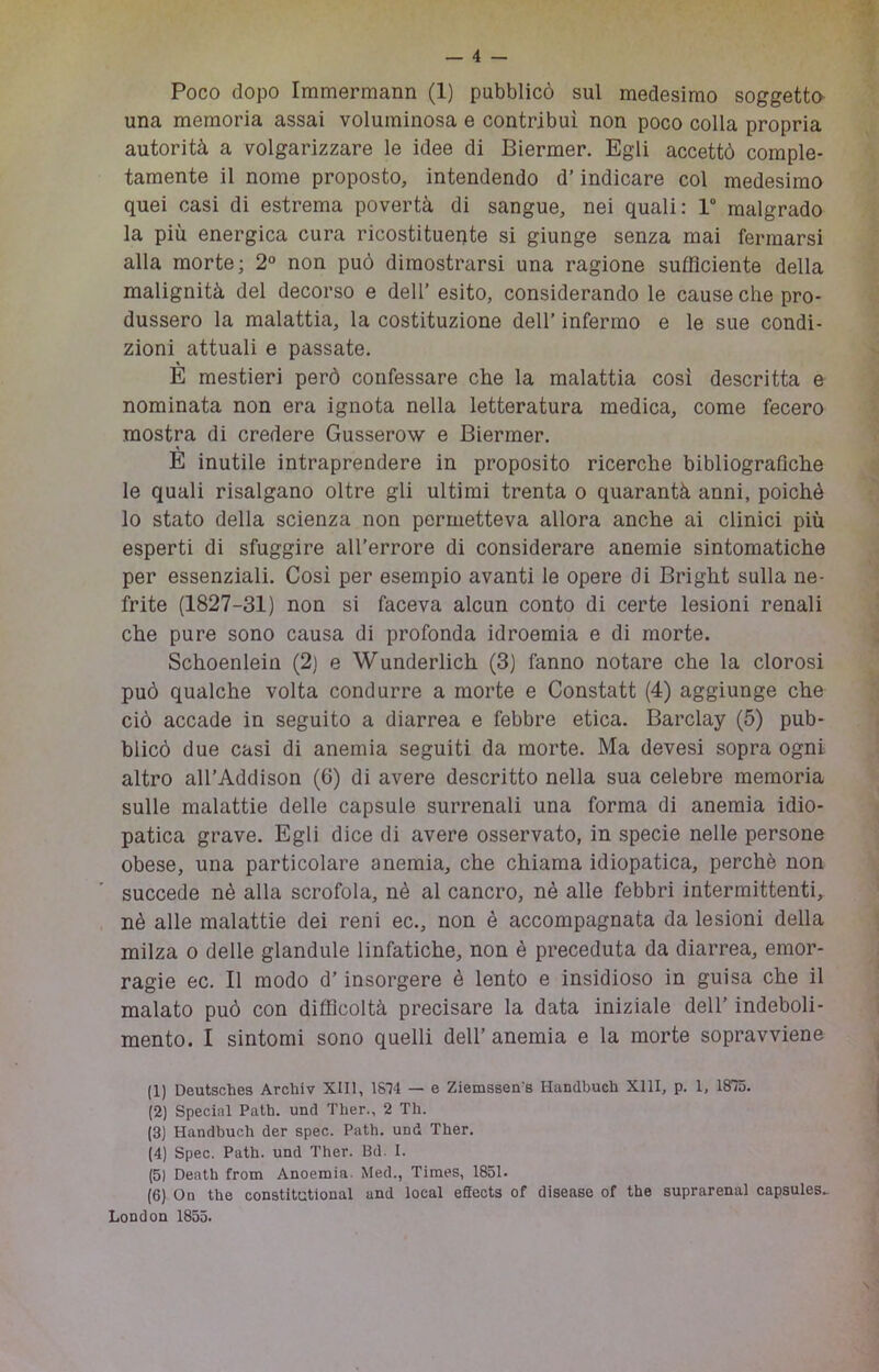 Poco dopo Immermann (1) pubblicò sul medesimo soggetto una memoria assai voluminosa e contribuì non poco colla propria autorità a volgarizzare le idee di Biermer. Egli accettò comple- tamente il nome proposto, intendendo d’indicare col medesimo quei casi di estrema povertà di sangue, nei quali: 1“ malgrado la più energica cura ricostituente si giunge senza mai fermarsi alla morte; 2° non può dimostrarsi una ragione sufficiente della malignità del decorso e dell’ esito, considerando le cause che pro- dussero la malattia, la costituzione dell’ infermo e le sue condi- zioni attuali e passate. E mestieri però confessare che la malattia cosi descritta e nominata non era ignota nella letteratura medica, come fecero mostra di credere Gusserow e Biermer. E inutile intraprendere in proposito ricerche bibliografictie le quali risalgano oltre gli ultimi trenta o quarantà anni, poiché lo stato della scienza non permetteva allora anche ai clinici più esperti di sfuggire all’errore di considerare anemie sintomatiche per essenziali. Cosi per esempio avanti le opere di Bright sulla ne- frite (1827-31) non si faceva alcun conto di certe lesioni renali che pure sono causa di profonda idroemia e di morte. Schoenlein (2) e Wunderlich (3) fanno notare che la clorosi può qualche volta condurre a morte e Constatt (4) aggiunge che ciò accade in seguito a diarrea e febbre etica. Barclay (5) pub- blicò due casi di anemia seguiti da morte. Ma devesi sopra ogni altro all’Addison (6) di avere descritto nella sua celebre memoria sulle malattie delle capsule surrenali una forma di anemia idio- patica grave. Egli dice di avere osservato, in specie nelle persone obese, una particolare anemia, che chiama idiopatica, perchè non succede nè alla scrofola, nè al cancro, nè alle febbri intermittenti, nè alle malattie dei reni ec., non è accompagnata da lesioni della milza 0 delle glandule linfatiche, non è preceduta da diarrea, emor- ragie ec. Il modo d’insorgere è lento e insidioso in guisa che il malato può con difficoltà precisare la data iniziale dell’ indeboli- mento. I sintomi sono quelli dell’anemia e la morte sopravviene (1) Deutsches Archiv XIII, 18ì4 — e Ziemssen's Handbuch XllI, p. 1, 1875. (2) Special Path. und Ther., 2 Tli. (3) Handbuch der spec. Path. und Ther. (4) Spec. Path. und l’her. Bd. I. |5) Death from Anoemia. Med., Times, 1851. (6) On thè constitational and locai eSects of disease of thè suprarenal capsules.. London 1855.