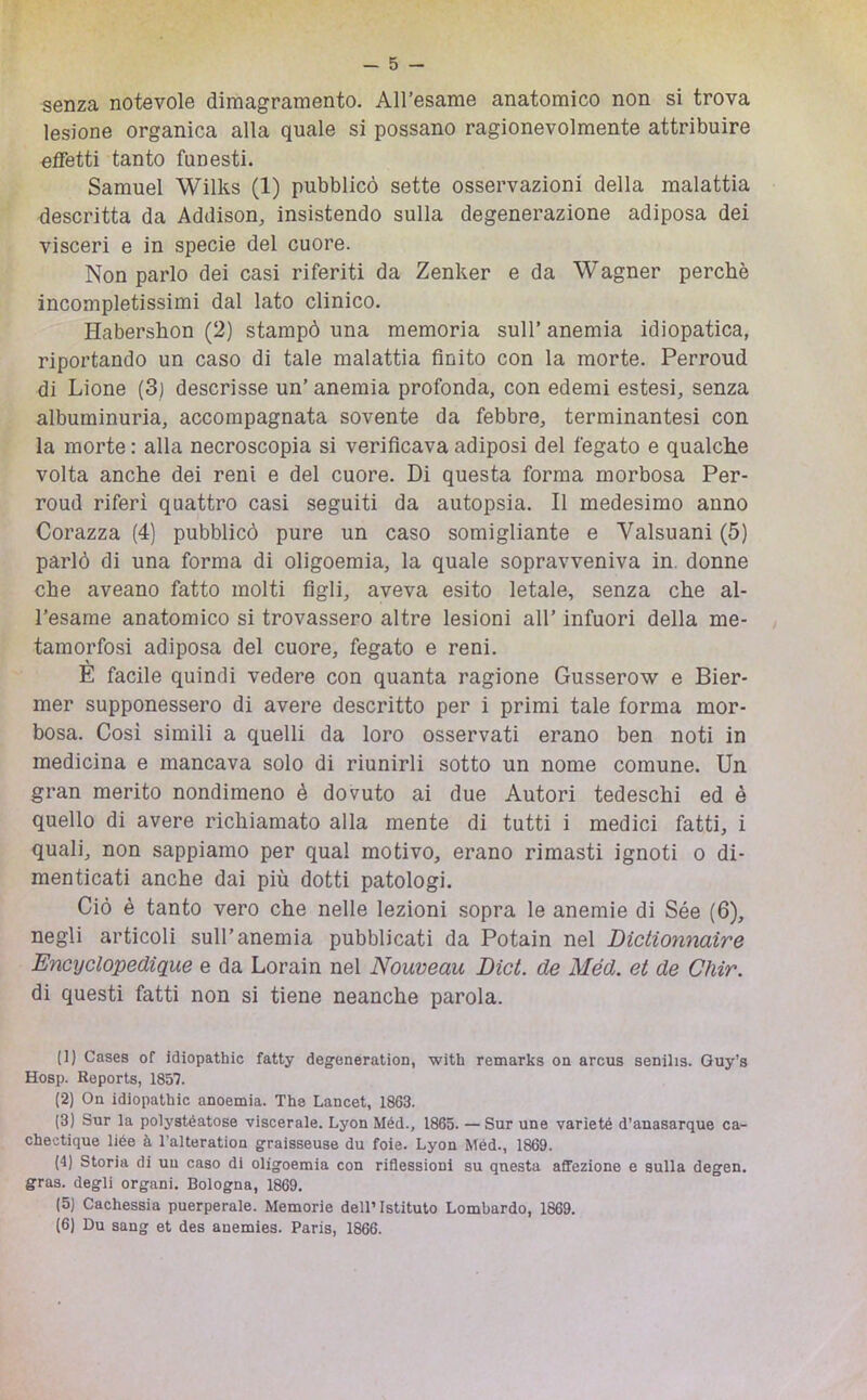 senza notevole dimagramento. All’esame anatomico non si trova lesione organica alla quale si possano ragionevolmente attribuire effetti tanto funesti. Samuel Wilks (1) pubblicò sette osservazioni della malattia descritta da Addison, insistendo sulla degenerazione adiposa dei visceri e in specie del cuore. Non parlo dei casi riferiti da Zenker e da Wagner perchè incompletissimi dal lato clinico. Habershon (2) stampò una memoria sull’ anemia idiopatica, riportando un caso di tale malattia finito con la morte. Perroud di Lione (3) descrisse un’ anemia profonda, con edemi estesi, senza albuminuria, accompagnata sovente da febbre, terminantesi con la morte : alla necroscopia si verificava adiposi del fegato e qualche volta anche dei reni e del cuore. Di questa forma morbosa Per- roud riferì quattro casi seguiti da autopsia. Il medesimo anno Corazza (4) pubblicò pure un caso somigliante e Valsuani (5) parlò di una forma di oligoemia, la quale sopravveniva in. donne che aveano fatto molti figli, aveva esito letale, senza che al- l’esame anatomico si trovassero altre lesioni all’ infuori della me- , tamorfosi adiposa del cuore, fegato e reni. È facile quindi vedere con quanta ragione Gusserow e Bier- mer supponessero di avere descritto per i primi tale forma mor- bosa. Così simili a quelli da loro osservati erano ben noti in medicina e mancava solo di riunirli sotto un nome comune. Un gran merito nondimeno è dovuto ai due Autori tedeschi ed è quello di avere richiamato alla mente di tutti i medici fatti, i quali, non sappiamo per qual motivo, erano rimasti ignoti o di- menticati anche dai più dotti patologi. Ciò è tanto vero che nelle lezioni sopra le anemie di Sée (6), negli articoli sull’anemia pubblicati da Potain nel Dictionnaire Encyclopedique e da Lorain nel Nouveau Dici, de Méd. et de Cìiir. di questi fatti non si tiene neanche parola. (1) Cases of idiopathic fatty degeneration, with remarks on arcus senilis. Guy’s Hosp. Reports, 1857. (2) On idiopathic anoemia. The Lancet, 1863. (3) Sur la polystéatose viscerale. Lyon Méd., 1865. — Sur une varieté d’anasarque ca- chectique liée à l’alteration graisseuse du foie. Lyon Méd., 1869. (4) Storia di un caso di oligoemia con riflessioni su questa affezione e sulla degen. gras. degli organi. Bologna, 1869. (5) Cachessia puerperale. Memorie dell’Istituto Lombardo, 1869. (6) Du sang et des anemies. Paris, 1866.