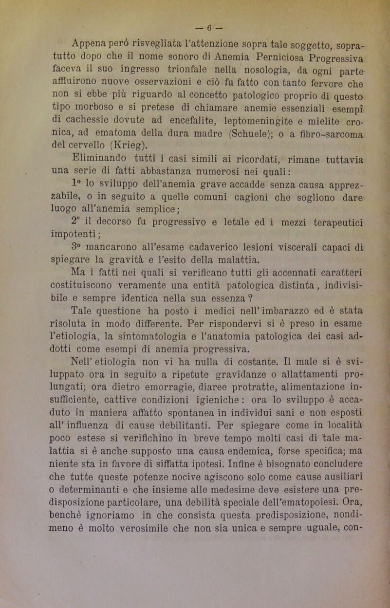 Appena però risvegliata l’attenzione sopra tale soggetto, sopra- tutto dopo che il nome sonoro di Anemia Perniciosa Progressiva faceva il suo ingresso trionfale nella nosologia, da ogni parte affluirono nuove osservazioni e ciò fu fatto con tanto fervore che non si ebbe più riguardo al concetto patologico proprio di questo tipo morboso e si pretese di chiamare anemie essenziali esempi di cachessie dovute ad encefalite, leptomeningite e mielite cro- nica, ad ematoma della dura madre (Schuele); o a fibro-sarcoma del cervello (Krieg). Eliminando tutti i casi simili ai ricordati, rimane tuttavia una serie di fatti abbastanza numerosi nei quali : 1 lo sviluppo dell’anemia grave accadde senza causa apprez- zabile, 0 in seguito a quelle comuni cagioni che sogliono dare luogo all'anemia semplice; 2 il decorso fu progressivo e letale ed i mezzi terapeutici impotenti; 3“ mancarono all’esame cadaverico lesioni viscerali capaci di spiegare la gravità e l’esito della malattia. Ma i fatti nei quali si verificano tutti gli accennati caratteri costituiscono veramente una entità patologica distinta, indivisi- bile e sempre identica nella sua essenza ? Tale questione ha posto i medici nell’imbarazzo ed è stata risoluta in modo differente. Per rispondervi si è preso in esame l’etiologia, la sintomatologia e l’anatomia patologica dei casi ad- dotti come esempi di anemia progressiva. Nell’ etiologia non vi ha nulla di costante. Il male si è svi- luppato ora in seguito a ripetute gravidanze o allattamenti pro- lungati; ora dietro emorragie, diaree protratte, alimentazione in- sufficiente, cattive condizioni igieniche : ora lo sviluppo è acca- duto in maniera affatto spontanea in individui sani e non esposti all’ influenza di cause debilitanti. Per spiegare come in località poco estese si verifichino in breve tempo molti casi di tale ma- lattia si è anche supposto una causa endemica, forse specifica; ma niente sta in favore di siffatta ipotesi. Infine è bisognato concludere che tutte queste potenze nocive agiscono solo come cause ausiliari 0 determinanti e che insieme alle medesime deve esistere una pre- disposizione particolare, una debilità speciale dell’ematopoiesi. Ora, benché ignoriamo in che consista questa predisposizione, nondi- meno è molto verosimile che non sia unica e sempre uguale, con-