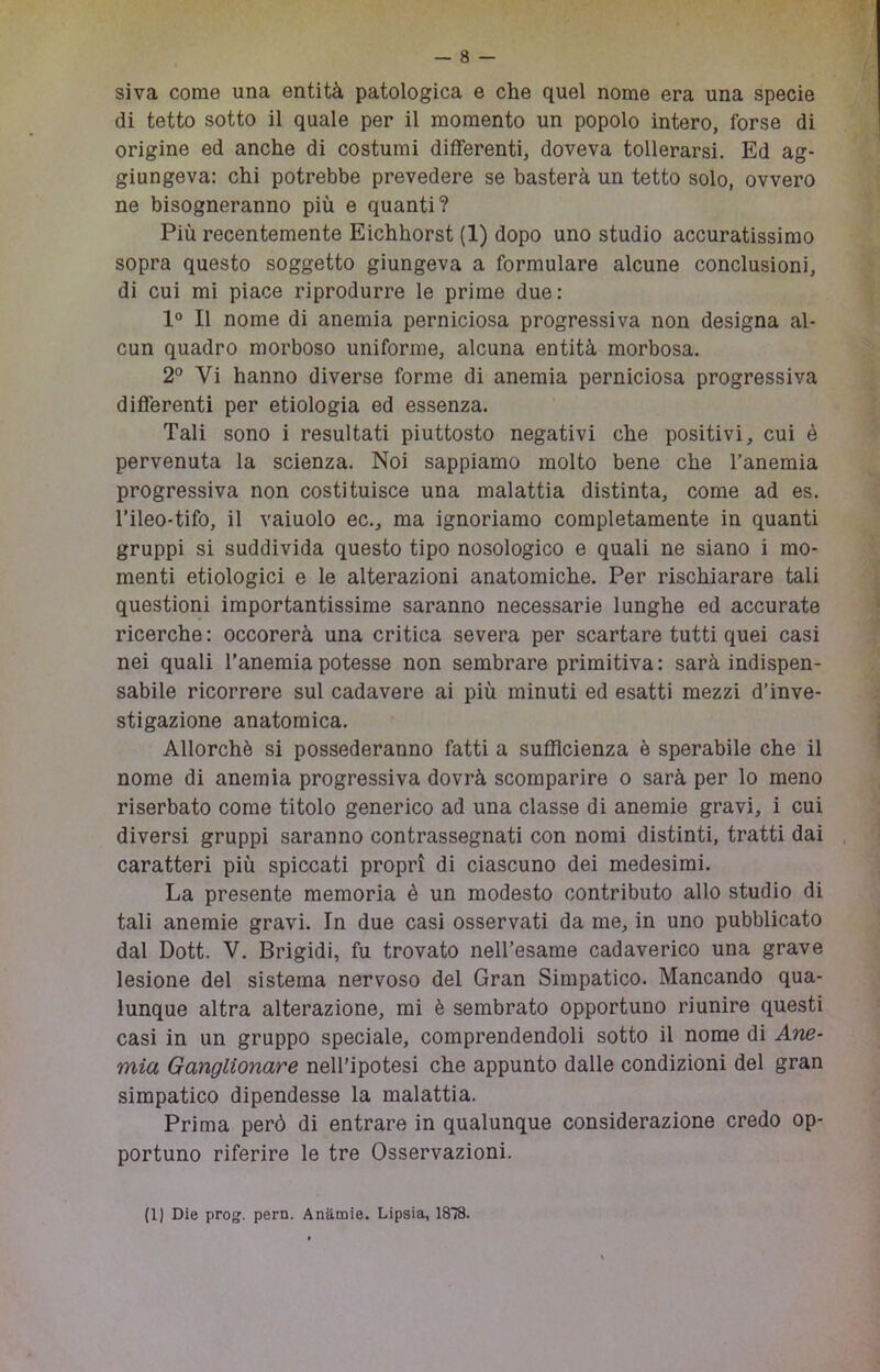 siva come una entità patologica e che quel nome era una specie di tetto sotto il quale per il momento un popolo intero, forse di origine ed anche di costumi differenti, doveva tollerarsi. Ed ag- giungeva: chi potrebbe prevedere se basterà un tetto solo, ovvero ne bisogneranno più e quanti? Più recentemente Eichhorst (1) dopo uno studio accuratissimo sopra questo soggetto giungeva a formulare alcune conclusioni, di cui mi piace riprodurre le prime due : 1° Il nome di anemia perniciosa progressiva non designa al- cun quadro morboso uniforme, alcuna entità morbosa. 2° Vi hanno diverse forme di anemia perniciosa progressiva differenti per etiologia ed essenza. Tali sono i resultati piuttosto negativi che positivi, cui è pervenuta la scienza. Noi sappiamo molto bene che l’anemia progressiva non costituisce una malattia distinta, come ad es. l’ileo-tifo, il vainolo ec., ma ignoriamo completamente in quanti gruppi si suddivida questo tipo nosologico e quali ne siano i mo- menti etiologici e le alterazioni anatomiche. Per rischiarare tali questioni importantissime saranno necessarie lunghe ed accurate ricerche : occorerà una critica severa per scartare tutti quei casi nei quali l’anemia potesse non sembrare primitiva: sarà indispen- sabile ricorrere sul cadavere ai più minuti ed esatti mezzi d’inve- stigazione anatomica. Allorché si possederanno fatti a sufficienza è sperabile che il nome di anemia progressiva dovrà scomparire o sarà per lo meno riserbato come titolo generico ad una classe di anemie gravi, i cui diversi gruppi saranno contrassegnati con nomi distinti, tratti dai caratteri più spiccati propri di ciascuno dei medesimi. La presente memoria è un modesto contributo allo studio di tali anemie gravi. In due casi osservati da me, in uno pubblicato dal Dott. V. Brigidi, fu trovato nell’esame cadaverico una grave lesione del sistema nervoso del Gran Simpatico. Mancando qua- lunque altra alterazione, mi è sembrato opportuno riunire questi casi in un gruppo speciale, comprendendoli sotto il nome di Ane- mia Ganglionare nell’ipotesi che appunto dalle condizioni del gran simpatico dipendesse la malattia. Prima però di entrare in qualunque considerazione credo op- portuno riferire le tre Osservazioni. (1) Die pro. pern. Anàmie. Lipsia, 1838.