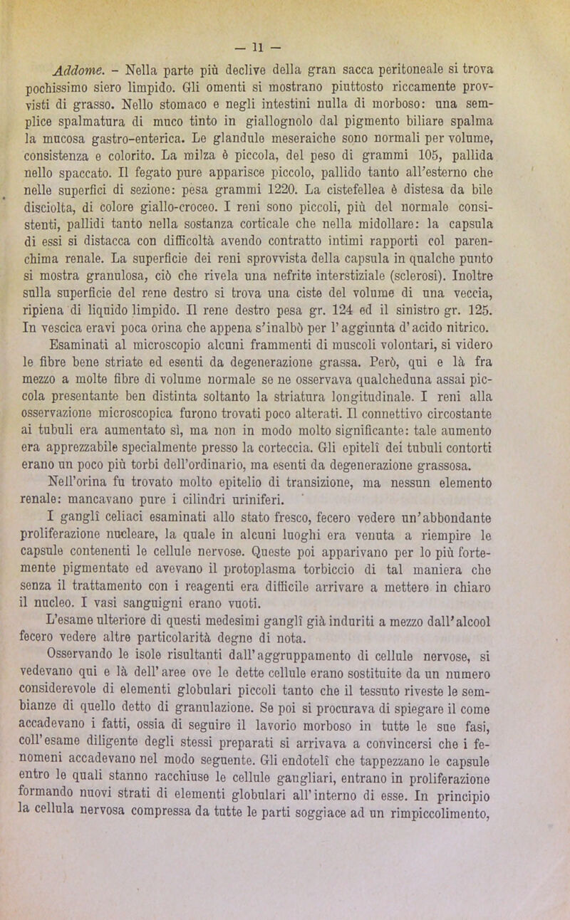 Addome. - Nella parte più declive della gran sacca peritoneale si trova pochissimo siero limpido. Gli omenti si mostrano piuttosto riccamente prov- visti di grasso. Nello stomaco e negli intestini nulla di morboso: una sem- plice spalmatura di muco tinto in giallognolo dal pigmento biliare spalma la mucosa gastro-enterica. Le glandule meseraiche sono normali per volume, consistenza e colorito. La milza ò piccola, del peso di grammi 105, pallida nello spaccato. Il fegato pure apparisce piccolo, pallido tanto alFesterno che nelle superfici di sezione: pesa grammi 1220. La cistefellea è distesa da bile disciolta, di colore giallo-croceo. I reni sono piccoli, più del normale consi- stenti, pallidi tanto nella sostanza corticale che nella midollare: la capsula di essi si distacca con difficoltà avendo contratto intimi rapporti col paren- chima renale. La superflcie dei reni sprovvista della capsula in qualche punto si mostra granulosa, ciò che rivela una nefrite interstiziale (sclerosi). Inoltre sulla superficie del rene destro si trova una ciste del volume di una veccia, ripiena di liquido limpido. Il rene destro pesa gr. 124 ed il sinistro gr. 125. In vescica eravi poca orina che appena s'inalbò per l’aggiunta d’acido nitrico. Esaminati al microscopio alcuni frammenti di muscoli volontari, si videro le fibre bene striate ed esenti da degenerazione grassa. Però, qui e là fra mezzo a molte fibre di volume normale so ne osservava qualcheduna assai pic- cola presentante ben distinta soltanto la striatura longitudinale. I reni alla osservazione microscopica furono trovati poco alterati. Il connettivo circostante ai tubuli era aumentato sì, ma non in modo molto significante: tale aumento era apprezzabile specialmente presso la corteccia. Gli epiteli dei tubuli contorti erano un poco più torbi dell’ordinario, ma esenti da degenerazione grassosa. Nell’orina fu trovato molto epitelio di transizione, ma nessun elemento renale: mancavano pure i cilindri uriniferi. I gangli celiaci esaminati allo stato fresco, fecero vedere un'abbondante proliferazione nucleare, la quale in alcuni luoghi era venuta a riempire le capsule contenenti le cellule nervose. Queste poi apparivano per lo più forte- mente pigmentate ed avevano il protoplasma torbiccio di tal maniera che senza il trattamento con i reagenti era difficile arrivare a mettere in chiaro il nucleo. I vasi sanguigni erano vuoti. L’esame ulteriore di questi medesimi gangli già induriti a mezzo dall'alcool fecero vedere altre particolarità degne di nota. Osservando le isole risultanti dall’aggruppamento di cellule nervose, si vedevano qui e là dell’ aree ove le dette cellule erano sostituite da un numero considerevole di elementi globulari piccoli tanto che il tessuto riveste le sem- bianze di quello detto di granulazione. Se poi si procurava di spiegare il come accadevano i fatti, ossia di seguire il lavorio morboso in tutte le sue fasi, coll’esame diligente degli stessi preparati si arrivava a convincersi che i fe- nomeni accadevano nel modo seguente. Gli endoteli che tappezzano le capsule entro le quali stanno racchiuse le cellule gangliari, entrano in proliferazione formando nuovi strati di elementi globulari all’interno di esse. In principio la cellula nervosa compressa da tutte le parti soggiace ad un rimpiccoliraeuto,