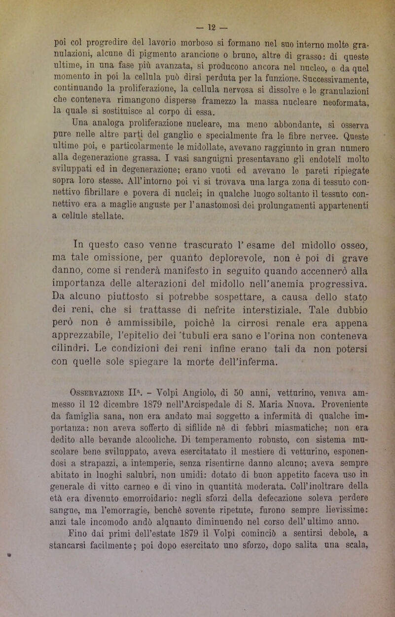 poi col progredire del lavorio morboso si formano nel suo interno molte gra- nulazioni, alcune di pigmento arancione o bruno, altre di grasso: di Q^ueste ultime, in una fase più avanzata, si producono ancora nel nucleo, e da quel momento in poi la cellula può dirsi perduta por la funzione. Successivamente, continuando la proliferazione, la cellula nervosa si dissolve e le granulazioni che conteneva rimangono disperse framezzo la massa nucleare neoformata, la quale si sostituisce al corpo di essa. Una analoga proliferazione nucleare, ma meno abbondante, si osserva pure nelle altre parU del ganglio e specialmente fra le fibre nervee. Questo ultime poi, e particolarmente le midollate, avevano raggiunto in gran numero alla degenerazione grassa. I vasi sanguigni presentavano gli endoteli molto sviluppati ed in degenerazione; erano vuoti ed avevano lo pareti ripiegate sopra loro stesse, Airintorno poi vi si trovava una larga zona di tessuto con- nettivo fibrillare e povera di nuclei; in qualche luogo soltanto il tessuto con- nettivo era a maglie anguste por l’anastomosi dei prolungamenti appartenenti a cellule stellate. In questo caso venne trascurato 1’ esame del midollo osseo, ma tale omissione, per quanto deplorevole, non è poi di grave danno, come si renderà manifesto in seguito quando accennerò alla importanza delle alterazioni del midollo nell'anemia progressiva. Da alcuno piuttosto si potrebbe sospettare, a causa dello stato dei reni, che si trattasse di nefrite interstiziale. Tale dubbio però non è ammissibile, poiché la cirrosi renale era appena apprezzabile, l’epitelio dei ‘tubuli era sano e l’orina non conteneva cilindri. Le condizioni dei reni infine erano tali da non potersi con quelle sole spiegare la morte dell’inferma. Osservazione II^ - Volpi Angiolo, di 50 anni, vetturino, veniva am- messo il 12 dicembre 1879 nell’Arcispedale di S. Maria Nuova. Proveniente da famiglia sana, non era andato mai soggetto a infermità di qualche im- portanza: non aveva sofferto di sifilide nè di febbri miasmatiche; non era dedito alle bevande alcooliche. Di temperamento robusto, con sistema mu- scolare bene sviluppato, aveva esercitatato il mestiere di vetturino, esponen- dosi a strapazzi, a intemperie, senza risentirne danno alcuno; aveva sempre abitato in luoghi salubri, non umidi: dotato di buon appetito faceva uso in generale di vitto carneo e di vino in quantità moderata. Coll’inoltrare della età era divenuto emorroidario: negli sforzi della defecazione soleva perdere sangue, ma l’emorragie, benché sovente ripetute, furono sempre lievissime: anzi tale incomodo andò alquanto diminuendo nel corso dell’ultimo anno. Fino dai primi dell’estate 1879 il Volpi cominciò a sentirsi debole, a stancarsi facilmente; poi dopo esercitato uno sforao, dopo salita una scala.