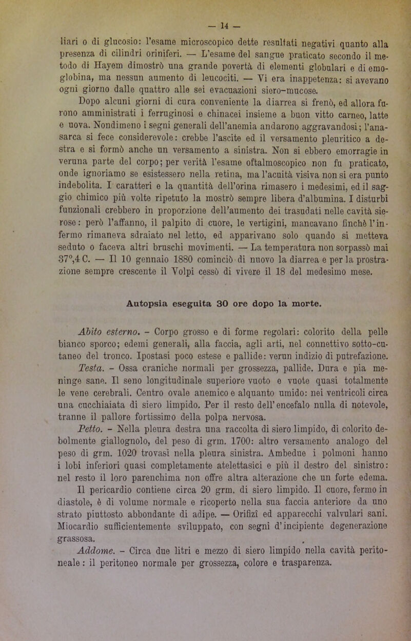 liarì 0 di glucosio: Tosarae microscopico dette resultati negativi quanto alla presenza di cilindri oriniferi. — L’esame del sangue praticato secondo il me- todo di Hayem dimostrò una grande povertà di elementi globulari e di emo- globina, ma nessun aumento di leucociti. — Vi era inappetenza: si avevano ogni giorno dalle quattro alle sei evacuazioni siero-mucose. Dopo alcuni giorni di cura conveniente la diarrea si frenò, ed allora fu- rono amministrati i ferruginosi e cliinacei insieme a buon vitto carneo, latte e uova. Nondimeno i segni generali dell’anemia andarono aggravandosi; l’ana- sarca si fece considerevole: crebbe l’ascite ed il versamento pleuritico a de- stra e si formò anche un versamento a sinistra. Non si ebbero emorragie in veruna parte del corpo; per verità l’esame oftalmoscopico non fu praticato, onde ignoriamo se esistessero nella retina, ma l’acuità visiva non si era punto indebolita. I caratteri e la quantità dell’orina rimasero i medesimi, ed il sag- gio chimico più volte ripetuto la mostrò sempre libera d’albumina. I disturbi funzionali crebbero in proporzione dell’aumento dei trasudati nelle cavità sie- roso: però l’affanno, il palpito di cuore, le vertigini, mancavano finché l’in- fenno rimaneva sdraiato nel letto, ed apparivano solo quando si metteva seduto 0 faceva altri bruschi movimenti. — La temperatura non sorpassò mai 37®,4C. — Il 10 gennaio 1880 cominciò di nuovo la diarrea e per la prostra- zione sempre crescente il Volpi cessò di vivere il 18 del medesimo mese. Autopsia eseguita 30 ore dopo la morte. Abito esterno. - Corpo grosso o di forme regolari: colorito della pelle bianco sporco; edemi generali, alla faccia, agli arti, nel connettivo sotto-cu- taneo del tronco. Ipostasi poco estese e pallide: verun indizio di putrefazione. Testa. - Ossa craniche normali per grossezza, pallide. Dura e pia me- ninge sane. Il seno longitudinale superiore vuoto o vuote quasi totalmente le vene cerebrali. Centro ovale anemico e alquanto umido: nei ventricoli circa una cucchiaiata di siero limpido. Per il resto dell’encefalo nulla di notevole, tranne il pallore fortissimo della polpa nervosa. Petto. - Nella pleura destra una raccolta di siero limpido, di colorito de- bolmente giallognolo, del peso di grm. 1700: altro versamento analogo del peso di grm. 1020 trovasi nella pleura sinistra. Ambedue i polmoni hanno i lobi inferiori quasi completamente atelettasici e più il destro del sinistro: nel resto il loro parenchima non offre altra alterazione che un forte edema. Il pericardio contiene circa 20 grm. di siero limpido. Il cuore, fermo in diastole, è di volume normale e ricoperto nella sua faccia anteriore da uno strato piuttosto abbondante di adipe. — Orifizi ed apparecchi valvolari sani. Miocardio sufficientemente sviluppato, con segni d’incipiente degenerazione grassosa. Addome. - Circa due litri e mezzo di siero limpido nella cavità perito- neale : il peritoneo normale per grossezza, colore e trasparenza.