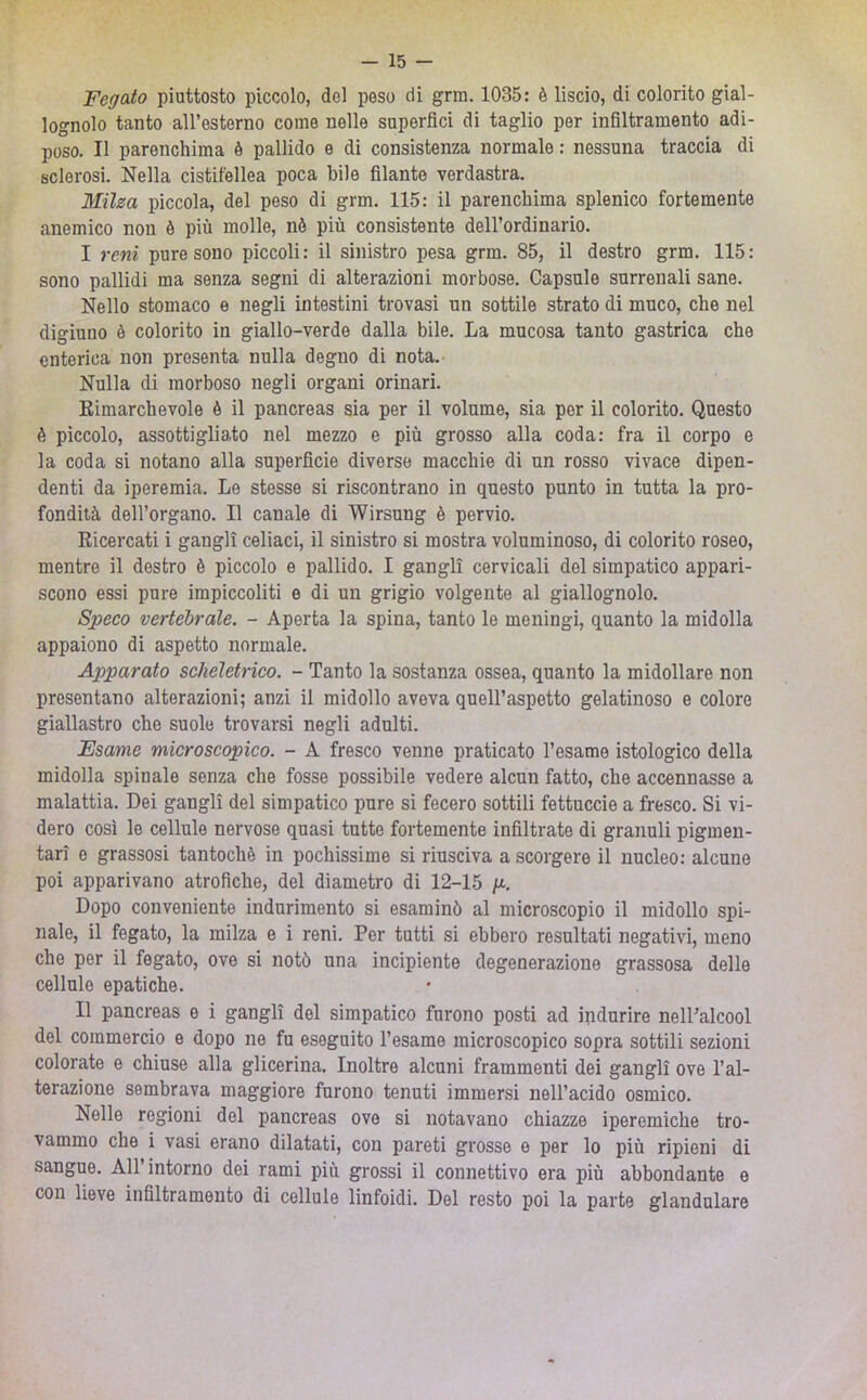 Fegato piuttosto piccolo, del peso di grm. 1035: è liscio, di colorito gial- lognolo tanto aU’esterno come nelle superfici di taglio per inflltramento adi- poso. Il parenchima è pallido e di consistenza normale : nessuna traccia di sclerosi. Nella cistifellea poca bile filante verdastra. Milza piccola, del peso di grm. 115: il parenchima splenico fortemente anemico non è più molle, nè più consistente dell’ordinario. I reni pure sono piccoli: il sinistro pesa grm. 85, il destro grm. 115: sono pallidi ma senza segni di alterazioni morbose. Capsule surrenali sane. Nello stomaco e negli intestini trovasi un sottile strato di muco, che nel digiuno è colorito in giallo-verde dalla bile. La mucosa tanto gastrica che enterica non presenta nulla degno di nota. Nulla di morboso negli organi orinari. Kimarchevole è il pancreas sia per il volume, sia per il colorito. Questo è piccolo, assottigliato nel mezzo e più grosso alla coda: fra il corpo e la coda si notano alla superficie diverse macchie di un rosso vivace dipen- denti da iperemia. Le stesse si riscontrano in questo punto in tutta la pro- fondità dell’organo. Il canale di Wirsung è pervio. Ricercati i gangli celiaci, il sinistro si mostra voluminoso, di colorito roseo, mentre il destro è piccolo e pallido. I gangli cervicali del simpatico appari- scono essi pure impiccoliti e di un grigio volgente al giallognolo. Speco vertebrale. - Aperta la spina, tanto le meningi, quanto la midolla appaiono di aspetto normale. Apparato scheletrico. - Tanto la sostanza ossea, quanto la midollare non presentano alterazioni; anzi il midollo aveva quell’aspetto gelatinoso e colore giallastro che suole trovarsi negli adulti. Esame microscopico. - A fresco venne praticato l’esame istologico della midolla spinale senza che fosse possibile vedere alcun fatto, che accennasse a malattia. Dei gangli del simpatico pure si fecero sottili fettuccie a fresco. Si vi- dero così le cellule nervose quasi tutte fortemente infiltrate di granuli pigmen- tari e grassosi tantoché in pochissime si riusciva a scorgere il nucleo: alcune poi apparivano atrofiche, del diametro di 12-15 g-. Dopo conveniente indurimento si esaminò al microscopio il midollo spi- nale, il fegato, la milza e i reni. Per tutti si ebbero resultati negativi, meno che per il fegato, ove si notò una incipiente degenerazione grassosa delle cellule epatiche. II pancreas e i gangli del simpatico furono posti ad indurire nell’alcool del commercio e dopo ne fu eseguito l’esame microscopico sopra sottili sezioni colorate e chiuse alla glicerina. Inoltre alcuni frammenti dei gangli ove l’al- terazione sembrava maggiore furono tenuti immersi nell’acido osmico. Nelle regioni del pancreas ove si notavano chiazze iperemiche tro- vammo che i vasi erano dilatati, con pareti grosse e per lo più ripieni di sangue. All’intorno dei rami più grossi il connettivo era più abbondante e con lieve infiltramento di cellule linfoidi. Del resto poi la parte glandolare