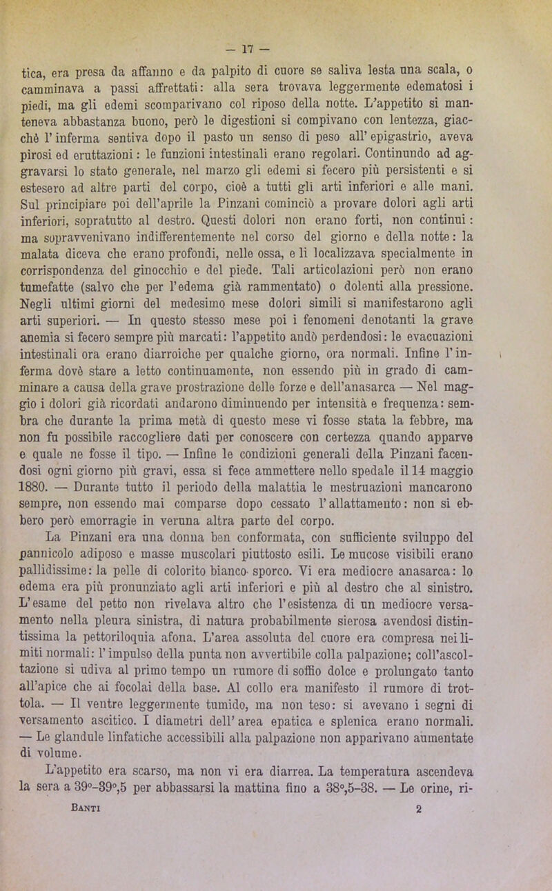 tica, era presa da affanno e da palpito di cuore se saliva lesta una scala, o camminava a passi affrettati: alla sera trovava leggermente edematosi i piedi, ma gli edemi scomparivano col riposo della notte. L’appetito si man- teneva abbastanza buono, però le digestioni si compivano con lentezza, giac- ché r inferma sentiva dopo il pasto un senso di peso all’ epigastrio, aveva pirosi ed eruttazioni : le funzioni intestinali erano regolari. Continundo ad ag- gravarsi lo stato generale, nel marzo gli edemi si fecero più persistenti e si estesero ad altre parti del corpo, cioè a tutti gli arti inferiori e alle mani. Sul principiare poi dell’aprile la Pinzani cominciò a provare dolori agli arti inferiori, sopratutto al destro. Questi dolori non erano forti, non continui : ma sopravvenivano indifferentemente nel corso del giorno e della notte: la malata diceva che erano profondi, nelle ossa, e li localizzava specialmente in corrispondenza del ginocchio e del piede. Tali articolazioni però non erano tumefatte (salvo che per l’edema già rammentato) o dolenti alla pressione. Negli ultimi giorni del medesimo mese dolori simili si manifestarono agli arti superiori. — In questo stesso mese poi i fenomeni denotanti la grave anemia si fecero sempre più marcati: l’appetito andò perdendosi: le evacuazioni intestinali ora erano diarroiche per qualche giorno, ora normali. Infine T in- ferma dovè stare a letto continuamente, non essendo più in grado di cam- minare a causa della grave prostrazione delle forze e dell’anasarca — Nel mag- gio i dolori già ricordati andarono diminuendo per intensità e frequenza : sem- bra che durante la prima metà di questo mese vi fosse stata la febbre, ma non fu possibile raccogliere dati per conoscere con certezza quando apparve e quale ne fosse il tipo. — Infine le condizioni generali delta Pinzani facen- dosi ogni giorno più gravi, essa si fece ammettere nello spedale il 14 maggio 1880. — Durante tutto il periodo della malattia le mestruazioni mancarono sempre, non essendo mai comparse dopo cessato l’allattamento: non si eb- bero però emorragie in veruna altra parto del corpo. La Pinzani era una donna ben conformata, con sufficiente sviluppo del pannicolo adiposo e masse muscolari piuttosto esili. Le mucose visibili erano pallidissime: la pelle di colorito bianco-sporco. Vi era mediocre anasarca: lo edema era più pronunziato agli arti inferiori e più al destro che al sinistro. L’esame del petto non rivelava altro che l’esistenza di un mediocre versa- mento nella pleura sinistra, di natura probabilmente sierosa avendosi distin- tissima la pettoriloquia afona. L’area assoluta del cuore era compresa nei li- miti normali: l’impulso della punta non avvertibile colla palpazione; coll’ascol- tazione si udiva al primo tempo un rumore di soffio dolce e prolungato tanto all’apice che ai focolai della base. Al collo era manifesto il rumore di trot- tola. — Il ventre leggermente tumido, ma non teso: si avevano i segni di versamento ascitico. I diametri dell’ area epatica e splenica erano normali. — Le gianduia linfatiche accessibili alla palpazione non apparivano aumentate di volume. L’appetito era scarso, ma non vi era diarrea. La temperatura ascendeva la sera a 39°-39®,5 per abbassarsi la mattina fino a 38“,5-38. — Le orine, ri- Banti 2