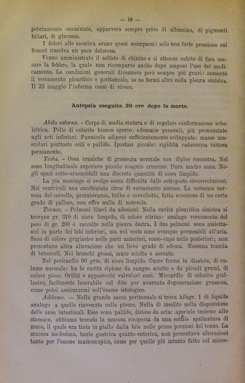 potutamente esaminate, apparvero sempre prive di albumina, di pigmenti biliari, di glucosio. I dolori alle membra erano quasi scomparsi: solo una forte pressione sui femori riusciva un poco dolorosa. Venne amministrato il solfato di chinino e si ottenne subito di fare ces- sare la febbre, la quale non ricomparve anche dopo sospeso l’uso del medi- camento. Le condizioni generali divennero però sempre più gravi: aumentò il versamento pleuritico e peritoneale, se ne formò altro nella pleura sinistra. Il 23 maggio l’inferma cessò di vivere. Autopsia eseguita 26 ore dopo la morte. Abito esterno. - Corpo di media statura e di regolare conformazione sche- letrica. Pelle di colorito bianco sporco: edemazie generali, più pronunziate agli arti inferiori. Pannicolo adiposo sufficientemente sviluppato : masse mu- scolari piuttosto esili e pallide. Ipostasi piccole: rigidità cadaverica tuttora permanente. Testa. - Ossa craniche di grossezza normale con diploe rossastra. Nel seno longitudinale superiore piccolo coagulo cruoroso. Dura madre sana. Ne- gli spazi sotto-aracnoidali una discreta quantità di siero limpido. La pia meninge si svolge senza difficoltà dalle sottoposte circonvoluzioni. Nei ventricoli una cucchiaiata circa di versamento sieroso. La sostanza ner- vosa del cervello, protuberanza, bulbo e cervelletto, fatta eccezione di un certo grado di pallore, non offre nulla di notevole. Torace. - Polmoni liberi da adesioni. Nella cavità pleuritica sinistra si trovano gr. 310 di siero limpido, di colore citrino: analogo versamento del peso di gr. 200 è raccolto nella pleura destra. I due polmoni sono ateletta- sici in parto dei lobi inferióri, ma nel resto sono ovunque permeabili all’aria. Sono di colore grigiastro nelle parti anteriori, rosso-cupo nello posteriori ; non presentano altra alterazione che un lieve grado di edema. Nessuna traccia di tubercoli. Nei bronchi grossi, muco sciolto e aereato. Nel pericardio 90 grm. di siero limpido. Cuore fermo in diastole, di vo- lume normale: ha le cavità ripieno da sangue sciolto e da piccoli grumi, di coloro piceo. Orifizi e apparecchi valvolari sani. Miocardio di colorito gial- lastro, facilmente lacerabile col dito per avanzata degenerazione grassosa, come potei assicurarmi coll’esame istologico. Addome. — Nella grande sacca peritoneale si trova kilogr. 1 di liquido analogo a quello rinvenuto nelle pleure. Nulla di insolito nella disposizione delle anse intestinali. Esse sono pallide, distese da aria: apertele insieme allo stomaco, abbiamo trovato la mucosa ricoperta da una sottile spalmatura di muco, il quale era tinto in giallo dalla bile nelle prime porzioni del tenue. La mucosa medesima, tanto gastrica quanto enterica, non presentava alterazioni tanto por l’esame macroscopico, come per quello più minuto fatto col mìcro-