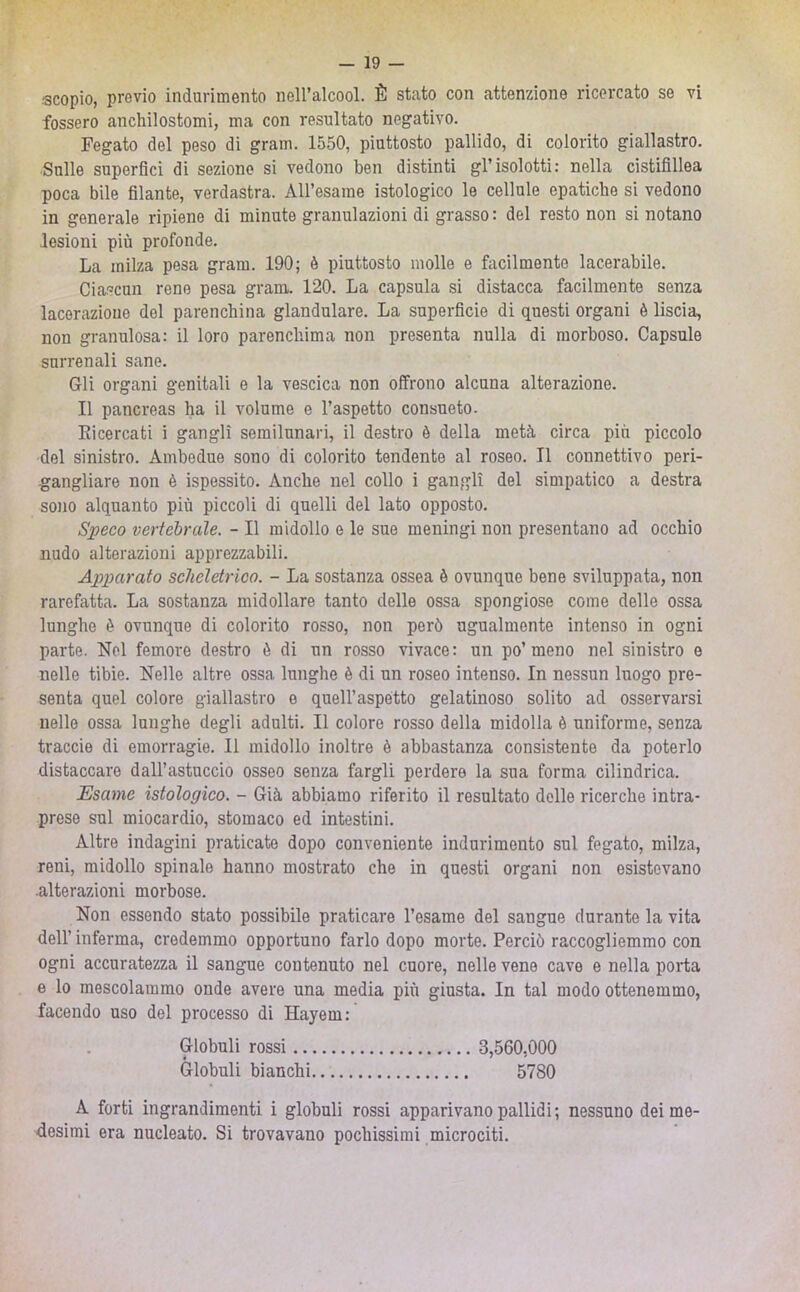 scopio, previo indurimento nell’alcool. È stato con attenzione ricercato se vi fossero anchilostomi, ma con resultato negativo. Fegato del peso di gram. 1550, piuttosto pallido, di colorito giallastro. Sulle superfici di seziono si vedono ben distinti gl’isolotti; nella cistifillea poca bile filante, verdastra. AU’esame istologico le cellule epatiche si vedono in generale ripiene di minute granulazioni di grasso : del resto non si notano lesioni più profonde. La milza pesa gram. 190; è piuttosto molle e facilmente lacerabile. Ciascun rene pesa grani. 120. La capsula si distacca facilmente senza lacerazione del parenchina glandolare. La superficie di questi organi è liscia, non granulosa: il loro parenchima non presenta nulla di morboso. Capsule surrenali sane. Gli organi genitali e la vescica non offrono alcuna alterazione. Il pancreas ha il volume e l’aspetto consueto. Eicercati i gangli semilunari, il destro è della metà circa piu piccolo del sinistro. Ambedue sono di colorito tendente al roseo. Il connettivo peri- •gangliare non è ispessito. Anche nel collo i gangli del simpatico a destra sojio alquanto più piccoli di quelli del lato opposto. Speco vertebrale. - Il midollo e le sue meningi non presentano ad occhio nudo alterazioni apprezzabili. Apparato scheletrico. - La sostanza ossea è ovunque bene sviluppata, non rarefatta. La sostanza midollare tanto delle ossa spongiose come delle ossa lunghe è ovunque di colorito rosso, non però ugualmente intenso in ogni parte. Nel femore destro è di un rosso vivace: un po’meno nel sinistro e nelle tibie. Nelle altre ossa lunghe è di un roseo intenso. In nessun luogo pre- senta quel colore giallastro e quell’aspètto gelatinoso solito ad osservarsi nello ossa lunghe degli adulti. Il colore rosso della midolla è uniforme, senza traccio di emorragie. Il midollo inoltre è abbastanza consistente da poterlo distaccare dall’astuccio osseo senza fargli perdere la sua forma cilindrica. Esame istologico. - Già abbiamo riferito il resultato delle ricerche intra- prese sul miocardio, stomaco ed intestini. Altre indagini praticate dopo conveniente indurimento sul fegato, milza, reni, midollo spinale hanno mostrato che in questi organi non esistevano .alterazioni morbose. Non essendo stato possibile praticare l’esame del sangue durante la vita dell’ inferma, credemmo opportuno farlo dopo morte. Perciò raccogliemmo con ogni accuratezza il sangue contenuto nel cuore, nelle vene cave e nella porta e lo mescolammo onde avere una media più giusta. In tal modo ottenemmo, facendo uso del processo di Hayem: Globuli rossi 3,560,000 Globuli bianchi 5780 A forti ingrandimenti i globuli rossi apparivano pallidi; nessuno dei me- desimi era nucleato. Si trovavano pochissimi microciti.