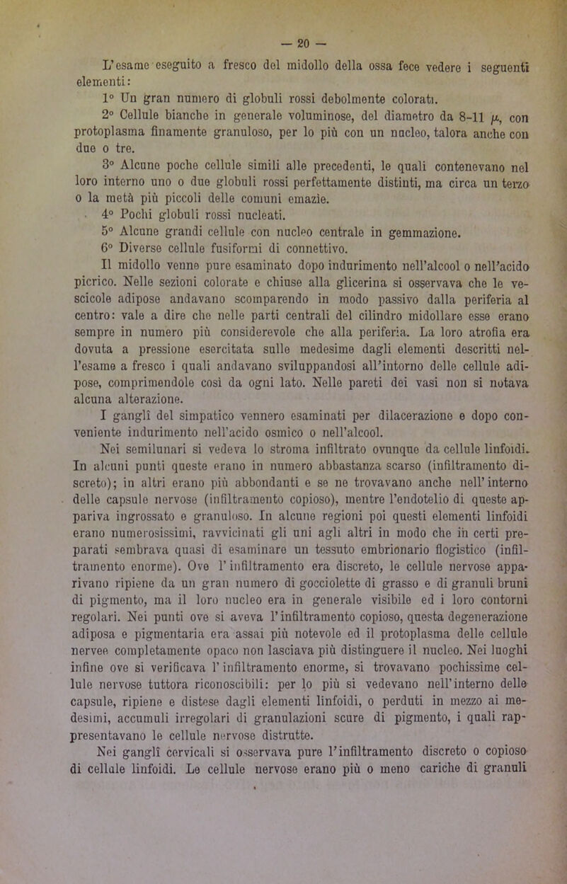 L’esame eseguito a fresco del midollo della ossa fece vedere i seguenti elementi : 1° Un gran numero di globuli rossi debolmente colorati. 2° Cellule bianche in generalo voluminose, del diametro da 8-11 /x, con protoplasma finamente granuloso, per lo più con un nucleo, talora anche con due 0 tre. 3° Alcune poche cellule simili alle precedenti, le quali contenevano nel loro interno uno o duo globuli rossi perfettamente distinti, ma circa un terao 0 la metà più piccoli delle comuni emazie. ■ 4° Pochi globuli rossi nucleati. 5° Alcune grandi cellule con nucleo centrale in gemmazione. 6° Diverse cellule fusiformi di connettivo. Il midollo venne pure esaminato dopo indurimento nell’alcool o nelPacido picrico. Nelle sezioni colorate e chiuse alla glicerina si osservava che le ve- scicole adipose andavano scomparendo in modo passivo dalla periferia al centro: vale a dire che nelle parti centrali del cilindro midollare esse orano sempre in numero più considerevole che alla periferia. La loro atrofia era dovuta a pressione esercitata sulle medesime dagli elementi descritti nel- l’esame a fresco i quali andavano sviluppandosi alPintorno delle cellule adi- pose, comprimendole così da ogni lato. Nelle pareti dei vasi non si notava alcuna alterazione. I gangli del simpatico vennero esaminati per dilacerazione e dopo con- veniente indurimento nell’acido osmico o nell’alcool. Nei semilunari si vedeva lo stroma infiltrato ovunque da cellule linfoidi. In alcuni punti queste erano in numero abbastanza scarso (infiltramento di- screto); in altri erano più abbondanti e se ne trovavano anche nell’interno delle capsule nervose (infiltramento copioso), mentre l’endotelio di questo ap- pariva ingrossato e granuloso. In alcune regioni poi questi elementi linfoidi erano numerosissimi, ravvicinati gli uni agli altri in modo che ih certi pre- parati sembrava quasi di esaminare un tessuto embrionario flogistico (infil- tramento enorme). Ove l’infiltramento ora discreto, le cellule nervose appa- rivano ripiene da un gran numero di gocciolette di grasso e di granuli bruni di pigmento, ma il loro nucleo era in generale visibile ed i loro contorni regolari. Nei punti ove si aveva l’infiltramento copioso, questa degenerazione adiposa e pigmentaria era assai più notevole ed il protoplasma delle cellule nervee completamente opaco non lasciava più distinguere il nucleo. Nei luoghi infine ove si verificava l’infiltramento enorme, si trovavano pochissime cel- lule nervose tuttora riconoscibili: per lo più si vedevano nell’interno dello capsule, ripiene e distese dagli elementi linfoidi, o perduti in mezzo ai me- desimi, accumuli irregolari di granulazioni scure di pigmento, i quali rap- presentavano le cellule nervose distrutte. Nei gangli cervicali si osservava pure U infiltramento discreto o copioso di cellule linfoidi. Le cellule nervose erano più o meno cariche di granuli