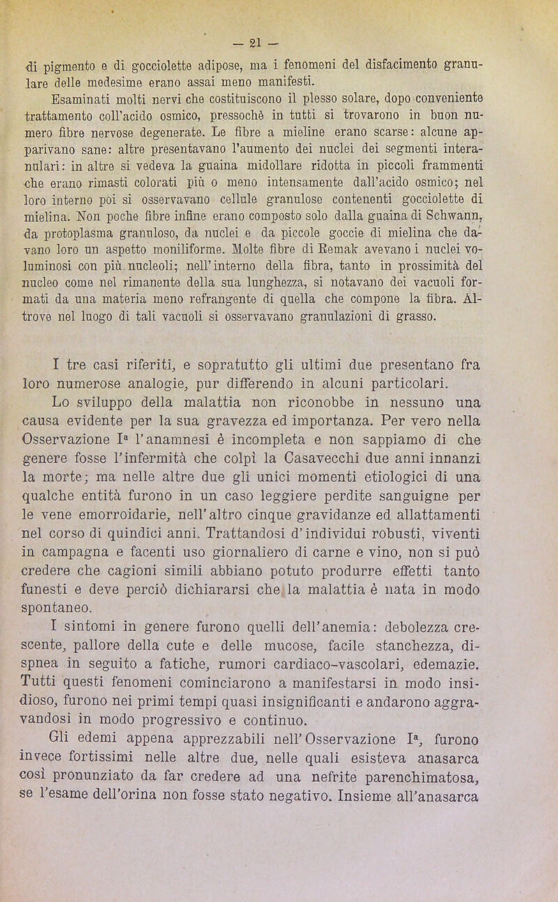 di pigmento e di gocciolette adipose, ma i fenomeni del disfacimento granu- lare delle medesime erano assai meno manifesti. Esaminati molti nervi che costituiscono il plesso solare, dopo conveniente trattamento coH’acido osmico, pressoché in tutti si trovarono in buon nu- mero fibre nervose degenerate. Le fibre a mieline erano scarse: alcune ap- parivano sane: altre presentavano l’aumento dei nuclei dei segmenti intera- nulari: in altre si vedeva la guaina midollare ridotta in piccoli frammenti che erano rimasti colorati più o meno intensamente dall’acido osmico; nel loro interno poi si osservavano cellule granulose contenenti gocciolette di mielina. Non poche fibre infine erano composto solo dalla guaina di Schwann, da protoplasma granuloso, da nuclei e da piccole goccio di mielina che da- vano loro un aspetto moniliforme. Molte fibre di Remale avevano i nuclei vo- luminosi con più nucleoli; nell’interno della fibra, tanto in prossimità del nucleo come nel rimanente della sua lunghezza, si notavano dei vacuoli for- mati da una materia meno refrangente di quella che compone la fibra. Al- trove nel luogo di tali vacuoli si osservavano granulazioni di grasso. I tre casi riferiti, e sopratutto gli ultimi due presentano fra loro numerose analogie, pur differendo in alcuni particolari. Lo sviluppo della malattia non riconobbe in nessuno una causa evidente per la sua gravezza ed importanza. Per vero nella Osservazione 1“ l’anamnesi è incompleta e non sappiamo di che genere fosse l’infermità che colpì la Casavecchi due anni innanzi la morte; ma nelle altre due gli unici momenti etiologici di una qualche entità furono in un caso leggiere perdite sanguigne per le vene emorroidarie, nell’altro cinque gravidanze ed allattamenti nel corso di quindici anni. Trattandosi d’individui robusti, viventi in campagna e facenti uso giornaliero di carne e vino, non si può credere che cagioni simili abbiano potuto produrre effetti tanto funesti e deve perciò dichiararsi che, la malattia è nata in modo spontaneo. I sintomi in genere furono quelli dell’anemia: debolezza cre- scente, pallore della cute e delle mucose, facile stanchezza, di- spnea in seguito a fatiche, rumori cardiaco-vascolari, edemazie. Tutti questi fenomeni cominciarono a manifestarsi in modo insi- dioso, furono nei primi tempi quasi insignificanti e andarono aggra- vandosi in modo progressivo e continuo. Gli edemi appena apprezzabili nell'Osservazione I®, furono invece fortissimi nelle altre due, nelle quali esisteva anasarca cosi pronunziato da far credere ad una nefrite parenchimatosa, se l'esame dell’orina non fosse stato negativo. Insieme all’anasarca