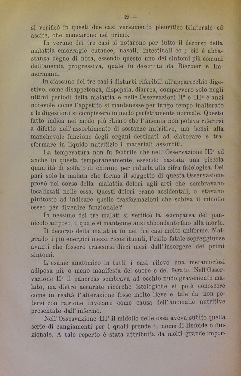 si verificò in questi due casi versamento pleuritico bilaterale ed ascite, che mancarono nel primo. In veruno dei tre casi si notarono per tutto il decorso della malattia emorragie cutanee, nasali, intestinali ec. ; ciò è abba- stanza degno di nota, essendo questo uno dei sintomi più comuni dell’anemia progressiva, quale fu descritta da Biermer e Irn- mermann. In ciascuno dei tre casi i disturbi riferibili all’apparecchio dige- stivo, come disappetenza, dispepsia, diarrea, comparvero solo negli ultimi periodi della malattia e nelle Osservazioni IP e IIP è anzi notevole come l’appetito si mantenesse per lungo tempo inalterata e le digestioni si compissero in modo perfettamente normale. Questo fatto indica nel modo più chiaro che l’anemia non poteva riferirsi a difetto nell’assorbimento di sostanze nutritive, ma bensì alla manchevole funzione degli organi destinati ad elaborare e tra- sformare in liquido nutritizio i materiali assorbiti. La temperatura non fu febbrile che nell’ Osservazione IIP ed anche in questa temporaneamente, essendo bastata una piccola quantità di solfato di chinino per ridurla alla cifra fisiologica. Del pari solo la malata che forma il soggetto di questa Osservazione provò nel corso della malattia dolori agli arti che sembravano localizzati nelle ossa. Questi dolori erano accidentali, o stavano piuttosto ad indicare quelle trasformazioni che subiva il midollo osseo per divenire funzionale? In nessuno dei tre malati si verificò la scomparsa del pan- nicolo adiposo, il quale si mantenne anzi abbondante fino alla morte. Il decorso della malattia fu nei tre casi molto uniforme. Mal- grado i più energici mezzi ricostituenti, l’esito fatale sopraggiunse avanti che fossero trascorsi dieci mesi dall’insorgere dei primi sintomi. L’esame anatomico in tutti i casi rilevò una metamorfosi adiposa più o meno manifesta del cuore e del fegato. Nell’Osser- vazione IP il pancreas sembrava ad occhio nudo gravemente ma- lato, ma dietro accurate ricerche istologiche si potè conoscere come in realtà l’alterazione fosse molto lieve e tale da non po- tersi con ragione invocare come causa dell’ anomalie nutritive presentate dall’infermo. Nell’Ossesvazione IIP il midollo delle ossa aveva subito quella serie di cangiamenti per i quali prende il nome di linfoide o fun- zionale. A tale reperto è stata attribuita da molti grande impor-
