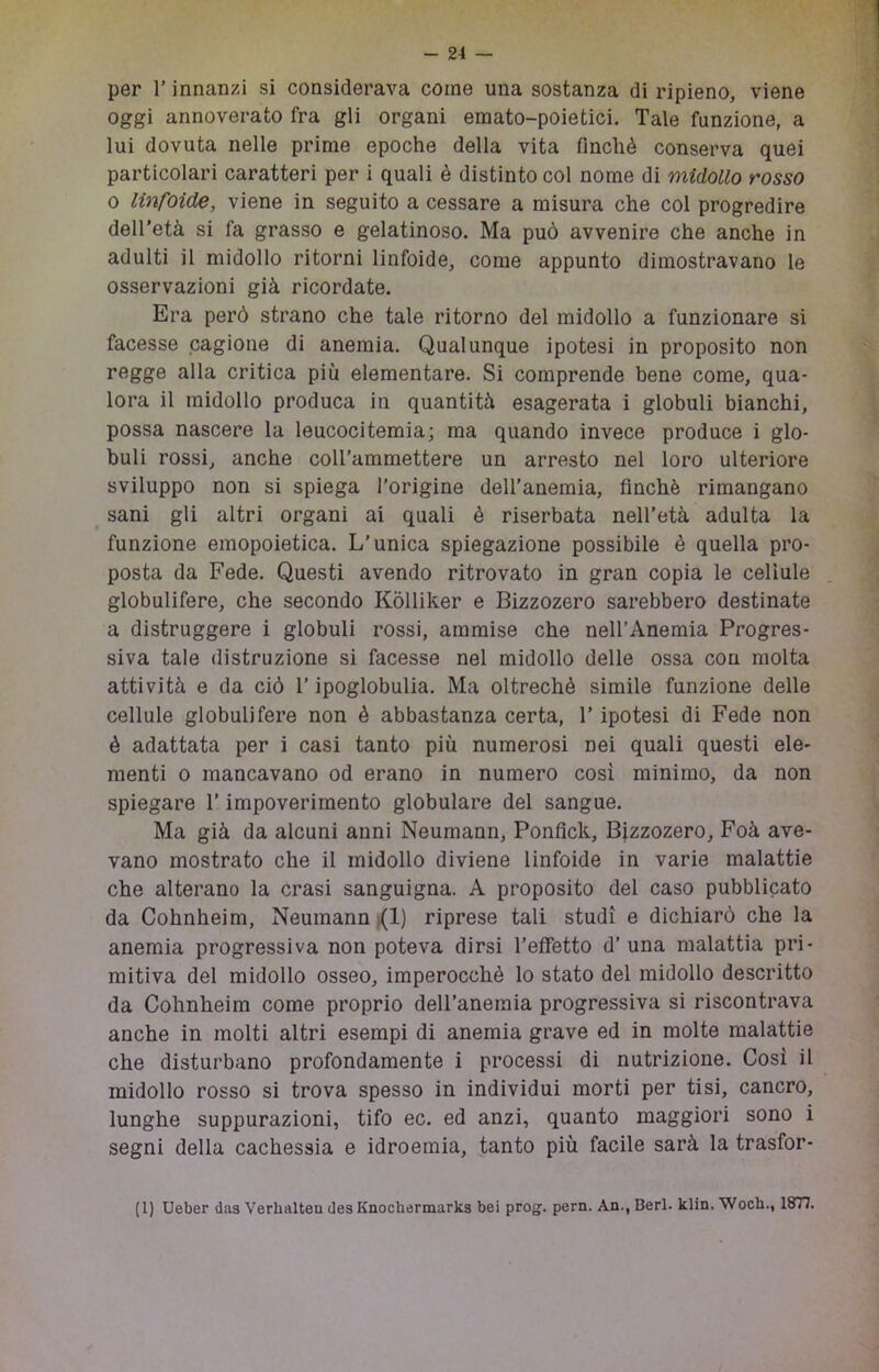 per r innanzi si considerava come una sostanza di ripieno, viene oggi annoverato fra gli organi emato-poietici. Tale funzione, a lui dovuta nelle prime epoche della vita finché conserva quei particolari caratteri per i quali è distinto col nome di midollo rosso 0 linfoide, viene in seguito a cessare a misura che col progredire dell'età si fa grasso e gelatinoso. Ma può avvenire che anche in adulti il midollo ritorni linfoide, come appunto dimostravano le osservazioni già ricordate. Era però strano che tale ritorno del midollo a funzionare si facesse cagione di anemia. Qualunque ipotesi in proposito non regge alla critica più elementare. Si comprende bene come, qua- lora il midollo produca in quantità esagerata i globuli bianchi, possa nascere la leucocitemia; ma quando invece produce i glo- buli rossi, anche coll'ammettere un arresto nel loro ulteriore sviluppo non si spiega l’origine dell’anemia, finché rimangano sani gli altri organi ai quali è riserbata nell’età adulta la funzione emopoietica. L’unica spiegazione possibile è quella pro- posta da Fede. Questi avendo ritrovato in gran copia le cellule globulifere, che secondo Kòlliker e Bizzozero sarebbero destinate a distruggere i globuli rossi, ammise che nell’Anemia Progres- siva tale distruzione si facesse nel midollo delle ossa con molta attività e da ciò l’ipoglobulia. Ma oltreché simile funzione delle cellule globulifere non é abbastanza certa, l’ipotesi di Fede non é adattata per i casi tanto più numerosi nei quali questi ele- menti 0 mancavano od erano in numero cosi minimo, da non spiegare l’impoverimento globulare del sangue. Ma già da alcuni anni Neumann, Ponfick, Bizzozero, Foà ave- vano mostrato che il midollo diviene linfoide in varie malattie che alterano la crasi sanguigna. A proposito del caso pubblicato da Cohnheim, Neumann |(1) riprese tali studi e dichiarò che la anemia progressiva non poteva dirsi l’effetto d’ una malattia pri- mitiva del midollo osseo, imperocché lo stato del midollo descritto da Cohnheim come proprio deU’anemia progressiva si riscontrava anche in molti altri esempi di anemia grave ed in molte malattie che disturbano profondamente i processi di nutrizione. Cosi il midollo rosso si trova spesso in individui morti per tisi, cancro, lunghe suppurazioni, tifo ec. ed anzi, quanto maggiori sono i segni della cachessia e idroemia, tanto più facile sarà la trasfor- (1) Ueber das Verhalten desKnochermarks bei prog. pern. An., Beri. klin. Woch., 18T7.